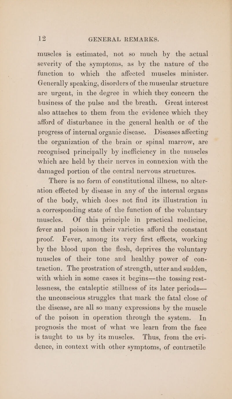 muscles is estimated, not so much by the actual © severity of the symptoms, as by the nature of the function to which the affected muscles minister. Generally speaking, disorders of the muscular structure are urgent, in the degree in which they concern the business of the pulse and the breath. Great interest also attaches to them from the evidence which they afford of disturbance in the general health or of the progress of internal organic disease. Diseases affecting the organization of the brain or spinal marrow, are recognised principally by inefficiency in the muscles which are held by their nerves in connexion with the damaged portion of the central nervous structures. There is no form of constitutional illness, no alter- ation effected by disease in any of the internal organs of the body, which does not find its illustration in a corresponding state of the function of the voluntary muscles. Of this principle in practical medicine, fever and poison in their varieties afford the constant proof. Fever, among its very first effects, working by the blood upon the flesh, deprives the voluntary muscles of their tone and healthy power of con- traction. The prostration of strength, utter and sudden, with which in some cases it begins—the tossing rest- lessness, the cataleptic stillness of its later periods— the unconscious struggles that mark the fatal close of the disease, are all so many expressions by the muscle of the poison in operation through the system. In prognosis the most of what we learn from the face is taught to us by its muscles. Thus, from the evi- dence, in context with other symptoms, of contractile