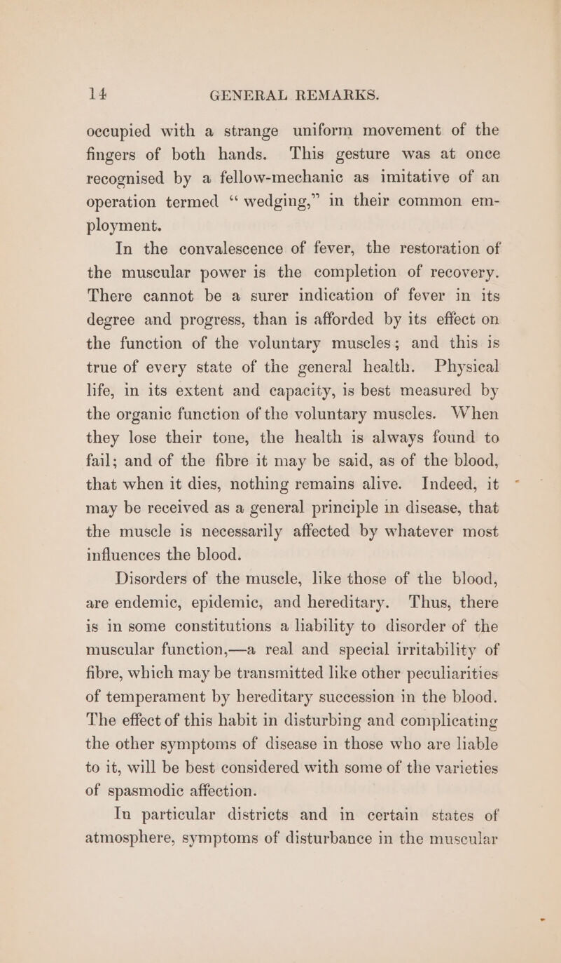 occupied with a strange uniform movement of the fingers of both hands. This gesture was at once recognised by a fellow-mechanic as imitative of an operation termed “ wedging,” in their common em- ployment. In the convalescence of fever, the restoration of the muscular power is the completion of recovery. There cannot be a surer indication of fever in its degree and progress, than is afforded by its effect on the function of the voluntary muscles; and this is true of every state of the general health. Physical life, in its extent and capacity, is best measured by the organic function of the voluntary muscles. When they lose their tone, the health is always found to fail; and of the fibre it may be said, as of the blood, that when it dies, nothing remains alive. Indeed, it may be received as a general principle in disease, that the muscle is necessarily affected by whatever most influences the blood. Disorders of the muscle, like those of the blood, are endemic, epidemic, and hereditary. Thus, there is in some constitutions a lability to disorder of the muscular function,—a real and special irritability of fibre, which may be transmitted like other peculiarities of temperament by hereditary succession in the blood. The effect of this habit in disturbing and complicating the other symptoms of disease in those who are liable to it, will be best considered with some of the varieties of spasmodic affection. In particular districts and in certain states of atmosphere, symptoms of disturbance in the muscular