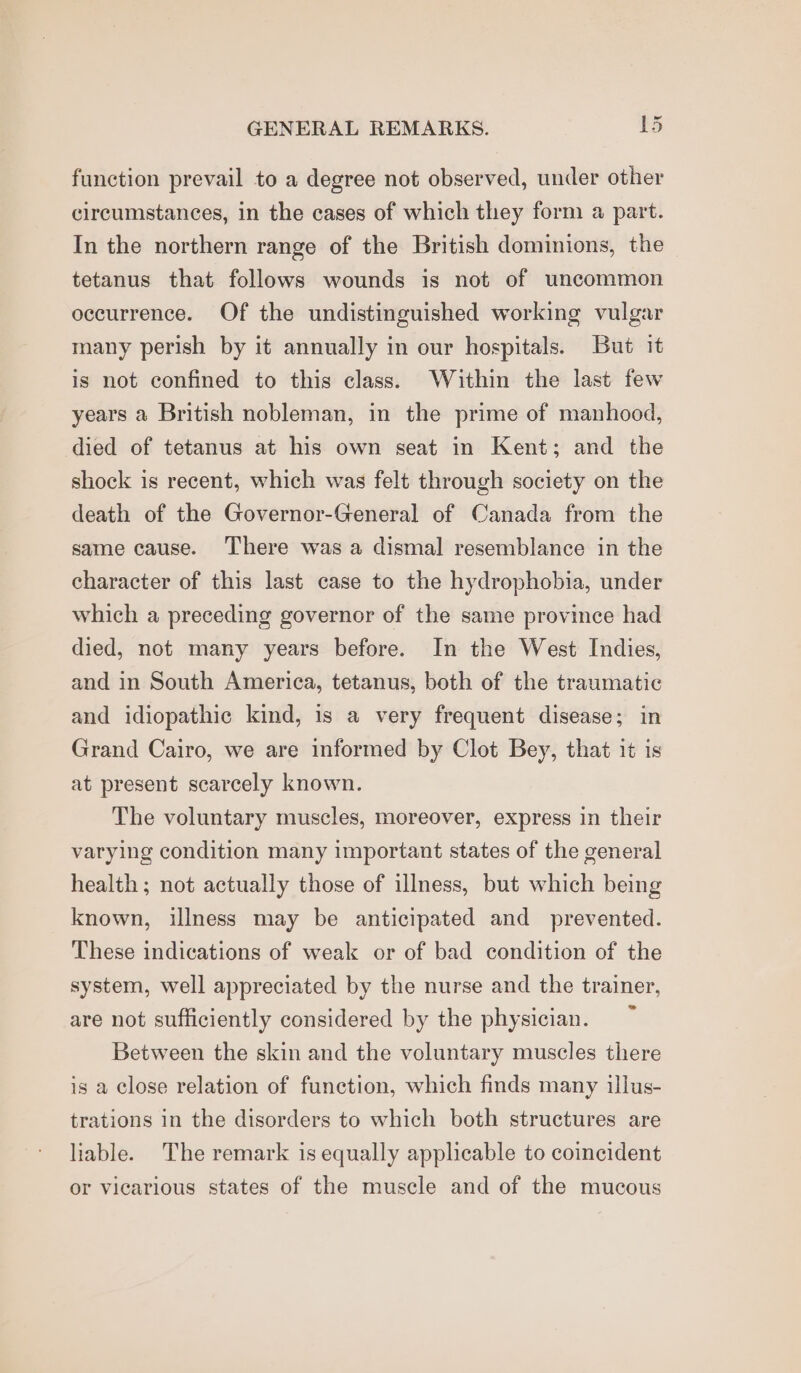 function prevail to a degree not observed, under other circumstances, in the cases of which they form a part. In the northern range of the British dominions, the tetanus that follows wounds is not of uncommon occurrence. Of the undistinguished working vulgar many perish by it annually in our hospitals. But it is not confined to this class. Within the last few years a British nobleman, in the prime of manhood, died of tetanus at his own seat in Kent; and the shock is recent, which was felt through society on the death of the Governor-General of Canada from the same cause. There was a dismal resemblance in the character of this last case to the hydrophobia, under which a preceding governor of the same province had died, not many years before. In the West Indies, and in South America, tetanus, both of the traumatic and idiopathic kind, is a very frequent disease; in Grand Cairo, we are informed by Clot Bey, that it is at present scarcely known. The voluntary muscles, moreover, express in their varying condition many important states of the general health ; not actually those of illness, but which being known, illness may be anticipated and prevented. These indications of weak or of bad condition of the system, well appreciated by the nurse and the trainer, are not sufficiently considered by the physician. ~ Between the skin and the voluntary muscles there is a close relation of function, which finds many illus- trations in the disorders to which both structures are liable. The remark is equally applicable to coincident or vicarious states of the muscle and of the mucous