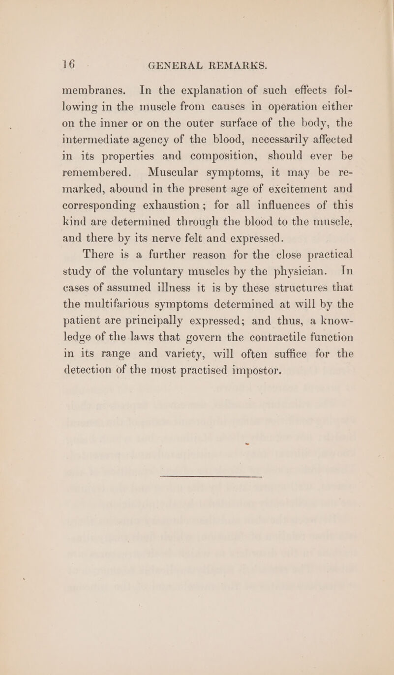 membranes. In the explanation of such effects fol- lowing in the muscle from causes in operation either on the inner or on the outer surface of the body, the intermediate agency of the blood, necessarily affected in its properties and composition, should ever be remembered. Muscular symptoms, it may be re- marked, abound in the present age of excitement and corresponding exhaustion; for all influences of this kind are determined through the blood to the muscle, and there by its nerve felt and expressed. There is a further reason for the close practical study of the voluntary muscles by the physician. In cases of assumed illness it is by these structures that the multifarious symptoms determined at will by the patient are principally expressed; and thus, a know- ledge of the laws that govern the contractile function in its range and variety, will often suffice for the detection of the most practised impostor.