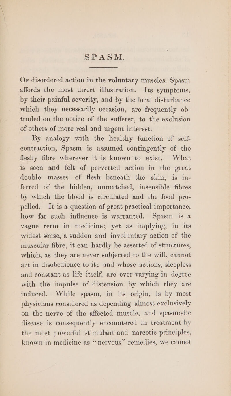 SPASM. Or disordered action in the voluntary muscles, Spasm affords the most direct illustration. Its symptoms, by their painful severity, and by the local disturbance which they necessarily occasion, are frequently ob- truded on the notice of the sufferer, to the exclusion of others of more real and urgent interest. By analogy with the healthy function of self- contraction, Spasm is assumed contingently of the fleshy fibre wherever it is known to exist. What is seen and felt of perverted action in the great double masses of flesh beneath the skin, is in- ferred of the hidden, unmatched, insensible fibres by which the blood is circulated and the food pro- pelled. It is a question of great practical importance, how far such influence is warranted. Spasm is a vague term in medicine; yet as implying, in its widest sense, a sudden and involuntary action of the muscular fibre, it can hardly be asserted of structures, which, as they are never subjected to the will, cannot act in disobedience to it; and whose actions, sleepless and constant as life itself, are ever varying in degree with the impulse of distension by which they are induced. While spasm, in its origin, 1s by most physicians considered as depending almost exclusively on the nerve of the affected muscle, and spasmodic disease is consequently encountered in treatment by the most powerful stimulant and narcotic principles, known in medicine as ‘‘ nervous” remedies, we cannot