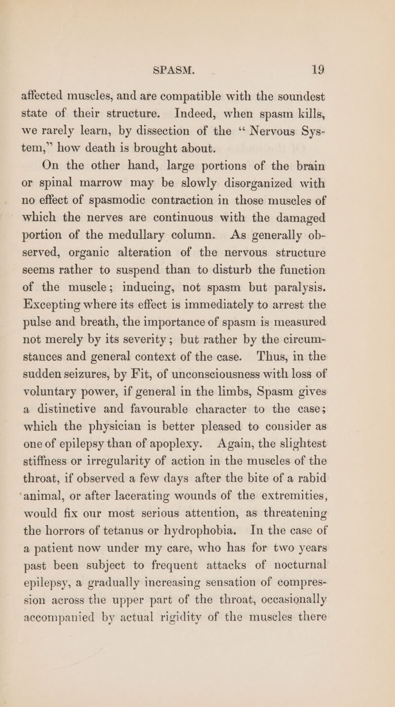 affected muscles, and are compatible with the soundest state of their structure. Indeed, when spasm kills, we rarely learn, by dissection of the ‘‘ Nervous Sys- tem,” how death is brought about. On the other hand, large portions of the brain or spinal marrow may be slowly disorganized with no effect of spasmodic contraction in those muscles of which the nerves are continuous with the damaged portion of the medullary column. As generally ob- served, organic alteration of the nervous structure seems rather to suspend than to disturb the function of the muscle; inducing, not spasm but paralysis. Kixcepting where its effect is immediately to arrest the pulse and breath, the importance of spasm is measured not merely by its severity; but rather by the cireum- stances and general context of the case. Thus, in the sudden seizures, by Fit, of unconsciousness with loss of voluntary power, if general in the limbs, Spasm gives a distinctive and favourable character to the case; which the physician is better pleased to consider as one of epilepsy than of apoplexy. Again, the slightest stiffness or irregularity of action in the muscles of the throat, if observed a few days after the bite of a rabid ‘animal, or after lacerating wounds of the extremities, would fix our most serious attention, as threatening the horrors of tetanus or hydrophobia. In the case of a patient now under my care, who has for two years past been subject to frequent attacks of nocturnal epilepsy, a gradually increasing sensation of compres- sion across the upper part of the throat, occasionally accompanied by actual rigidity of the muscles there