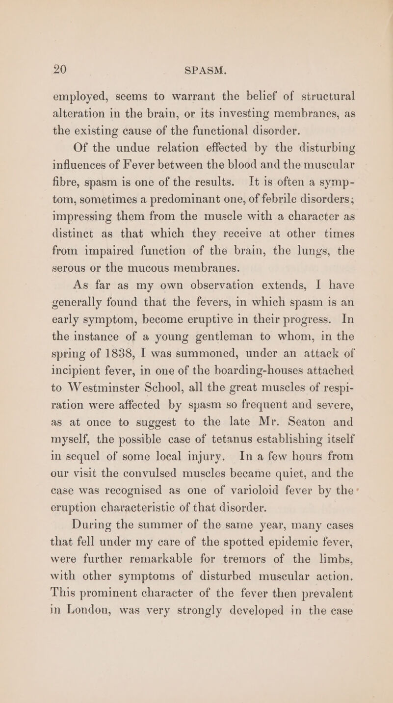 employed, seems to warrant the belief of structural alteration in the brain, or its investing membranes, as the existing cause of the functional disorder. Of the undue relation effected by the disturbing influences of Fever between the blood and the muscular fibre, spasm is one of the results. It 1s often a symp- tom, sometimes a predominant one, of febrile disorders; impressing them from the muscle with a character as distinct as that which they receive at other times from impaired function of the brain, the lungs, the serous or the mucous membranes. As far as my own observation extends, I have generally found that the fevers, in which spasm is an early symptom, become eruptive in their progress. In the instance of a young gentleman to whom, in the spring of 1838, I was summoned, under an attack of incipient fever, in one of the boarding-houses attached to Westminster School, all the great muscles of respi- ration were affected by spasm so frequent and severe, as at once to suggest to the late Mr. Seaton and myself, the possible case of tetanus establishing itself in sequel of some local injury. In a few hours from our visit the convulsed muscles became quiet, and the case was recognised as one of varioloid fever by the’ eruption characteristic of that disorder. During the summer of the sarne year, many cases that fell under my care of the spotted epidemic fever, were further remarkable for tremors of the limbs, with other symptoms of disturbed muscular action. This prominent character of the fever then prevalent in London, was very strongly developed in the case