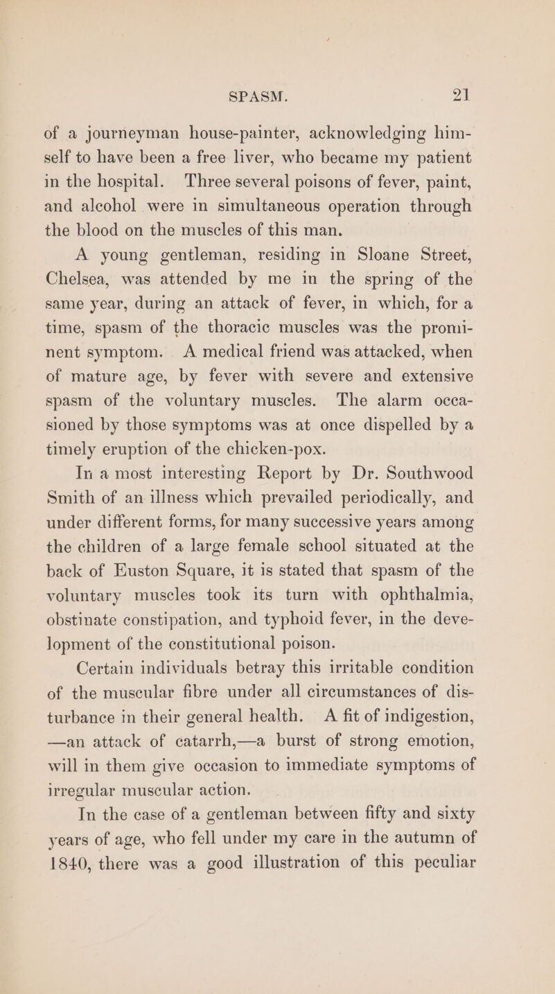 of a journeyman house-painter, acknowledging him- self to have been a free liver, who became my patient in the hospital. Three several poisons of fever, paint, and alcohol were in simultaneous operation through the blood on the muscles of this man. A young gentleman, residing in Sloane Street, Chelsea, was attended by me in the spring of the same year, during an attack of fever, in which, for a time, spasm of the thoracic muscles was the promi- nent symptom. A medical friend was attacked, when of mature age, by fever with severe and extensive spasm of the voluntary muscles. The alarm occa- sioned by those symptoms was at once dispelled by a timely eruption of the chicken-pox. In a most interesting Report by Dr. Southwood Smith of an illness which prevailed periodically, and under different forms, for many successive years among the children of a large female school situated at the back of Euston Square, it is stated that spasm of the voluntary muscles took its turn with ophthalmia, obstinate constipation, and typhoid fever, in the deve- lopment of the constitutional poison. Certain individuals betray this irritable condition of the muscular fibre under all circumstances of dis- turbance in their general health. A fit of indigestion, —an attack of catarrh,—a burst of strong emotion, will in them give occasion to immediate symptoms of irregular muscular action. In the case of a gentleman between fifty and sixty years of age, who fell under my care in the autumn of 1840, there was a good illustration of this peculiar