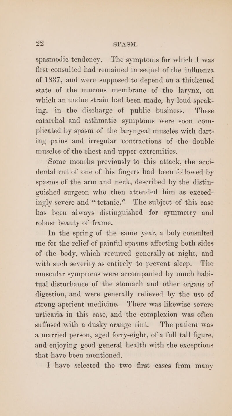 spasmodic tendency. The symptoms for which I was first consulted had remained in sequel of the influenza of 1837, and were supposed to depend on a thickened state of the mucous membrane of the larynx, on which an undue strain had been made, by loud speak- ing, in the discharge of public business. These eatarrhal and asthmatic symptoms were soon com- plicated by spasm of the laryngeal muscles with dart- ing pains and irregular contractions of the double muscles of the chest and upper extremities. Some months previously to this attack, the acci- dental cut of one of his fingers had been followed by spasms of the arm and neck, described by the distin- guished surgeon who then attended him as exceed- ingly severe and “tetanic.” The subject of this case has been always distinguished for symmetry and robust beauty of frame. In the spring of the same year, a lady consulted me for the relief of painful spasms affecting both sides of the body, which recurred generally at night, and with such severity as entirely to prevent sleep. The muscular symptoms were accompanied by much habi- tual disturbance of the stomach and other organs of digestion, and were generally relieved by the use of strong aperient medicine. ‘There was likewise severe urticaria in this case, and the complexion was often suffused with a dusky orange tint. The patient was a married person, aged forty-eight, of a full tall figure, and enjoying good general health with the exceptions that have been mentioned. I have selected the two first cases from many