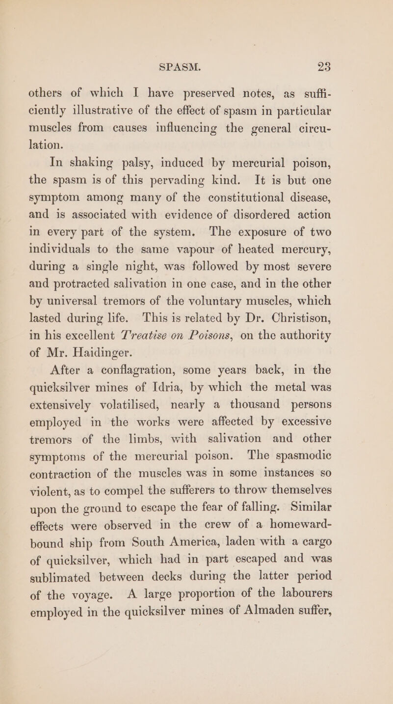 others of which I have preserved notes, as_ suft- ciently illustrative of the effect of spasm in particular muscles from causes influencing the general circu- lation. In shaking palsy, induced by mercurial poison, the spasm is of this pervading kind. It is but one symptom among many of the constitutional disease, and is associated with evidence of disordered action in every part of the system. The exposure of two individuals to the same vapour of heated mercury, during a single night, was followed by most severe and protracted salivation in one case, and in the other by universal tremors of the voluntary muscles, which lasted during life. This is related by Dr. Christison, in his excellent T'reatise on Poisons, on the authority of Mr. Haidinger. After a conflagration, some years back, in the quicksilver mines of Idria, by which the metal was extensively volatilised, nearly a thousand persons employed in the works were affected by excessive tremors of the limbs, with salivation and other symptoms of the mercurial poison. The spasmodic contraction of the muscles was in some instances so violent, as to compel the sufferers to throw themselves upon the ground to escape the fear of falling. Similar effects were observed in the crew of a homeward- bound ship from South America, laden with a cargo of quicksilver, which had in part escaped and was sublimated between decks during the latter period of the voyage. A large proportion of the labourers employed in the quicksilver mines of Almaden suffer,