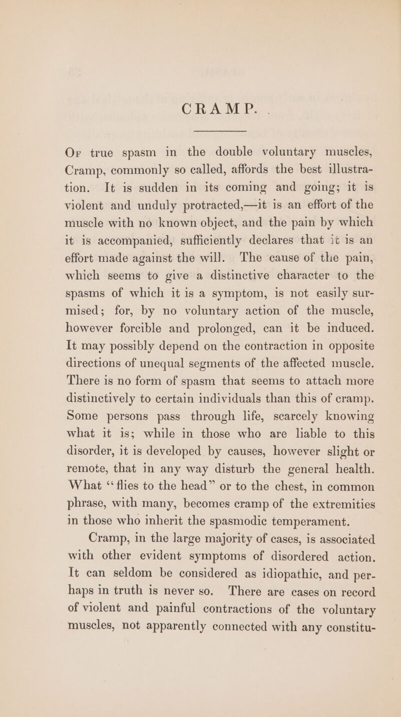 CRAMP. Or true spasm in the double voluntary muscles, Cramp, commonly so called, affords the best illustra- tion. It is sudden in its coming and going; it is violent and unduly protracted,—it is an effort of the muscle with no known object, and the pain by which it is accompanied, sufficiently declares that it is an effort made against the will. The cause of the pain, which seems to give a distinctive character to the spasms of which it is a symptom, is not easily sur- mised; for, by no voluntary action of the muscle, however forcible and prolonged, can it be induced. It may possibly depend on the contraction in opposite directions of unequal segments of the affected muscle. There is no form of spasm that seems to attach more distinctively to certain individuals than this of cramp. Some persons pass through life, scarcely knowing what it is; while in those who are liable to this disorder, it is developed by causes, however slight or remote, that in any way disturb the general health. What ‘flies to the head” or to the chest, in common phrase, with many, becomes cramp of the extremities in those who inherit the spasmodic temperament. Cramp, in the large majority of cases, is associated with other evident symptoms of disordered action. It can seldom be considered as idiopathic, and per- haps in truth is never so. There are cases on record of violent and painful contractions of the voluntary muscles, not apparently connected with any constitu-