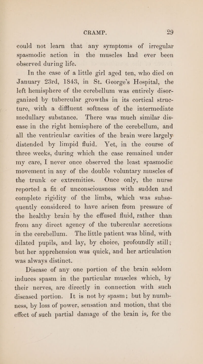 could not learn that any symptoms of irregular spasmodic action in the muscles had ever been observed during life. In the case of a little girl aged ten, who died on January 23rd, 1843, in St. George’s Hospital, the left hemisphere of the cerebellum was entirely disor- ganized by tubercular growths in its cortical struc- ture, with a diffluent softness of the intermediate medullary substance. There was much similar dis- ease in the right hemisphere of the cerebellum, and all the ventricular cavities of the brain were largely distended by limpid fluid. Yet, in the course of three weeks, during which the case remained under my care, I never once observed the least spasmodic movement in any of the double voluntary muscles of the trunk or extremities. Once only, the nurse reported a fit of unconsciousness with sudden and complete rigidity of the limbs, which was subse- quently considered to have arisen from pressure of the healthy brain by the effused fluid, rather than from any direct agency of the tubercular accretions in the cerebellum. The little patient was blind, with dilated pupils, and lay, by choice, profoundly still; but her apprehension was quick, and her articulation was always distinct. Disease of any one portion of the brain seldom induces spasm in the particular muscles which, by their nerves, are directly in connection with such diseased portion. It is not by spasm; but by numb- ness, by loss of power, sensation and motion, that the effect of such partial damage of the brain is, for the