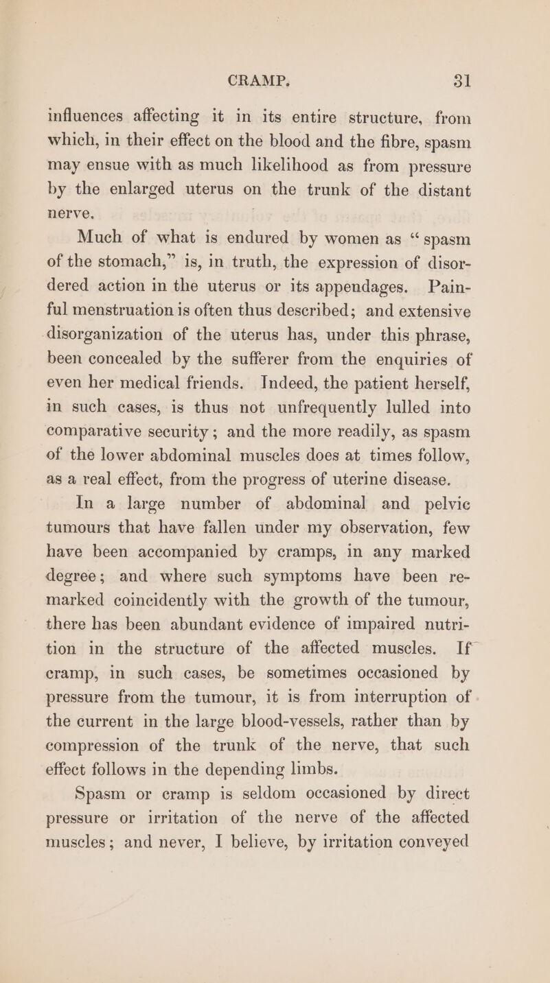 influences affecting it in its entire structure, from which, in their effect on the blood and the fibre, spasm may ensue with as much likelihood as from pressure by the enlarged uterus on the trunk of the distant nerve. . Much of what is endured by women as “ spasm of the stomach,” is, in truth, the expression of disor- dered action in the uterus or its appendages. Pain- ful menstruation is often thus described; and extensive disorganization of the uterus has, under this phrase, been concealed by the sufferer from the enquiries of even her medical friends. Indeed, the patient herself, in such cases, is thus not unfrequently lulled into comparative security ; and the more readily, as spasm of the lower abdominal muscles does at times follow, as a real effect, from the progress of uterine disease. In a large number of abdominal and_ pelvic tumours that have fallen under my observation, few have been accompanied by cramps, in any marked degree; and where such symptoms have been re- marked coincidently with the growth of the tumour, there has been abundant evidence of impaired nutri- tion in the structure of the affected muscles. If cramp, in such cases, be sometimes occasioned by pressure from the tumour, it is from interruption of the current in the large blood-vessels, rather than by compression of the trunk of the nerve, that such effect follows in the depending limbs. Spasm or cramp is seldom occasioned by direct pressure or irritation of the nerve of the affected muscles; and never, I believe, by irritation conveyed