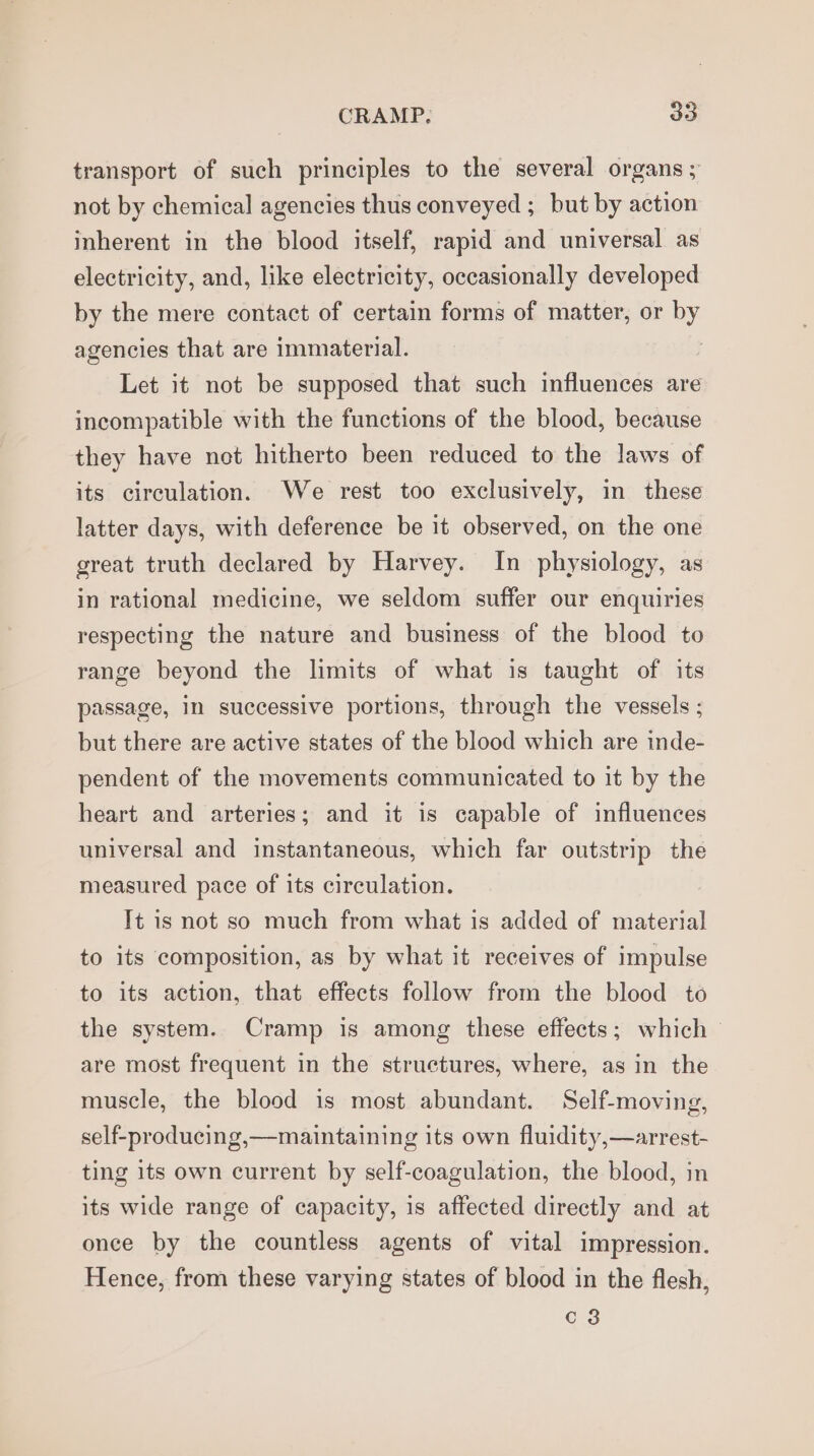 transport of such principles to the several organs ; not by chemical agencies thus conveyed ; but by action inherent in the blood itself, rapid and universal as electricity, and, like electricity, occasionally developed by the mere contact of certain forms of matter, or by agencies that are immaterial. Let it not be supposed that such influences are incompatible with the functions of the blood, because they have not hitherto been reduced to the laws of its circulation. We rest too exclusively, in these latter days, with deference be it observed, on the one great truth declared by Harvey. In physiology, as in rational medicine, we seldom suffer our enquiries respecting the nature and business of the blood to range beyond the limits of what is taught of its passage, in successive portions, through the vessels ; but there are active states of the blood which are inde- pendent of the movements communicated to it by the heart and arteries; and it is capable of influences universal and instantaneous, which far outstrip the measured pace of its circulation. It is not so much from what is added of material to its composition, as by what it receives of impulse to its action, that effects follow from the blood to the system. Cramp is among these effects; which are most frequent in the structures, where, as in the muscle, the blood is most abundant. Self-moving, self-producing,—maintaining its own fluidity,—arrest- ting its own current by self-coagulation, the blood, in its wide range of capacity, 1s affected directly and at once by the countless agents of vital impression. Hence, from these varying states of blood in the flesh, c3