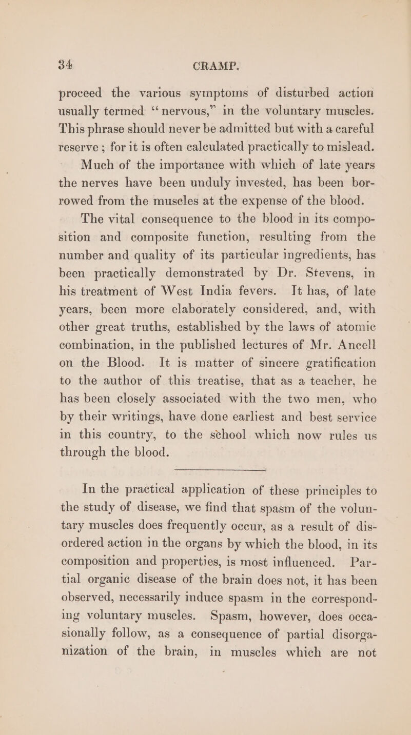 proceed the various symptoms of disturbed action usually termed ‘‘nervous,” in the voluntary muscles. This phrase should never be admitted but with a careful reserve ; for it is often calculated practically to mislead. Much of the importance with which of late years the nerves have been unduly invested, has been bor- rowed from the muscles at the expense of the blood. The vital consequence to the blood in its compo- sition and composite function, resulting from the number and quality of its particular ingredients, has been practically demonstrated by Dr. Stevens, in his treatment of West India fevers. It has, of late years, been more elaborately considered, and, with other great truths, established by the laws of atomic combination, in the published lectures of Mr. Ancell on the Blood. It is matter of sincere gratification to the author of this treatise, that as a teacher, he has been closely associated with the two men, who by their writings, have done earliest and best service in this country, to the school which now rules us through the blood. In the practical application of these principles to the study of disease, we find that spasm of the volun- tary muscles does frequently occur, as a result of dis- ordered action in the organs by which the blood, in its composition and properties, is most influenced. Par- tial organic disease of the brain does not, it has been observed, necessarily induce spasm in the correspond- ing voluntary muscles. Spasm, however, does occa- sionally follow, as a consequence of partial disorga- nization of the brain, in muscles which are not
