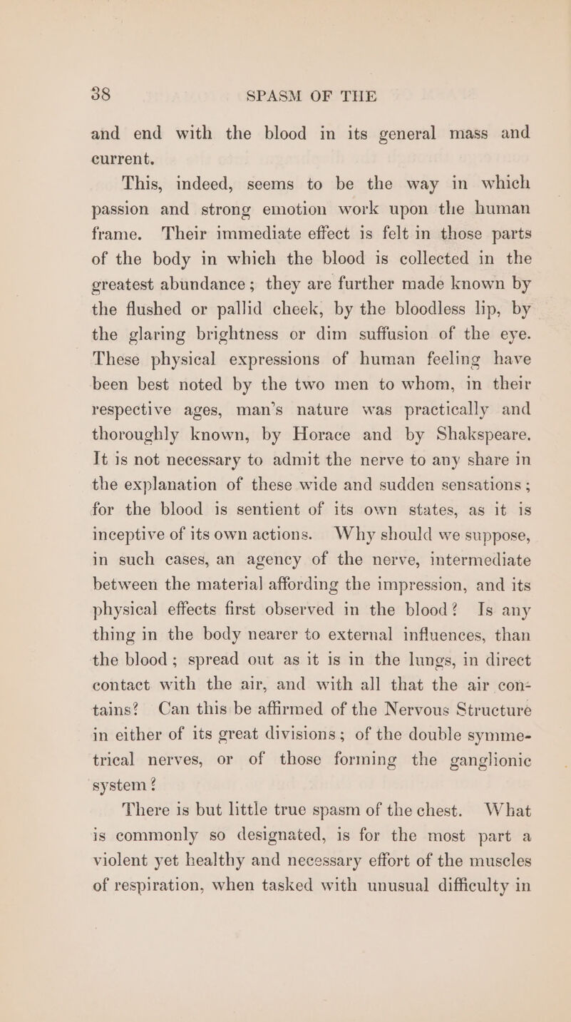 and end with the blood in its general mass and current. This, indeed, seems to be the way in which passion and strong emotion work upon the human frame. Their immediate effect is felt in those parts of the body in which the blood is collected in the greatest abundance; they are further made known by the flushed or pallid cheek, by the bloodless lip, by the glaring brightness or dim suffusion of the eye. These physical expressions of human feeling have been best noted by the two men to whom, in their respective ages, man’s nature was practically and thoroughly known, by Horace and by Shakspeare. It 1s not necessary to admit the nerve to any share in the explanation of these wide and sudden sensations ; for the blood is sentient of its own states, as it is inceptive of its own actions. Why should we suppose, in such cases, an agency of the nerve, intermediate between the material affording the impression, and its physical effects first observed in the blood? Is any thing in the body nearer to external influences, than the blood ; spread out as it is in the lungs, in direct contact with the air, and with all that the air con: tains? Can this be affirmed of the Nervous Structure in either of its great divisions; of the double symme- trical nerves, or of those forming the ganglionic system { There is but little true spasm of the chest. What is commonly so designated, is for the most part a violent yet healthy and necessary effort of the muscles of respiration, when tasked with unusual difficulty in