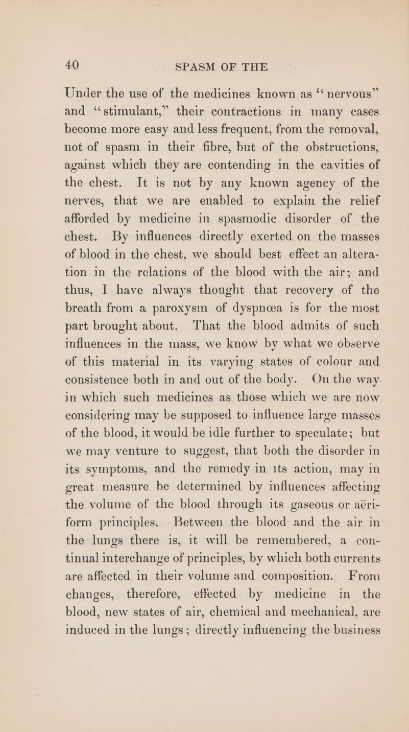 Under the use of the medicines known as “‘ nervous” and “stimulant,” their contractions in many cases become more easy and less frequent, from the removal, not of spasm in their fibre, but of the obstructions, against which they are contending in the cavities of the chest. It is not by any known agency of the nerves, that we are enabled to explain the relief afforded by medicine in spasmodic disorder of the chest. By influences directly exerted on the masses of blood in the chest, we should best effect an altera- tion in the relations of the blood with the air; and thus, I have always thought that recovery of the breath from a paroxysm of dyspnoea is for the most part brought about. That the blood admits of such influences in the mass, we know by what we observe of this material in its varying states of colour and consistence both in and out of the body. On the way in which such medicines as those which we are now considering may be supposed to influence large masses of the blood, it would be idle further to speculate; but we may venture to suggest, that both the disorder in its symptoms, and the remedy in its action, may in great measure be determined by influences affecting the volume of the blood through its gaseous or aéri- form principles. Between the blood and the air in the lungs there is, it will be remembered, a con- tinual interchange of principles, by which both currents are affected in their volume and composition. From changes, therefore, effected by medicine in the blood, new states of air, chemical and mechanical, are induced in the lungs; directly influencing the business