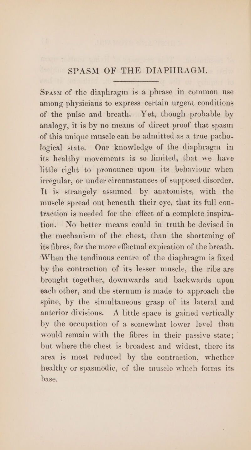 SPASM OF THE DIAPHRAGM. Spasm of the diaphragm is a phrase in common use among physicians to express certain urgent conditions of the pulse and breath. Yet, though probable by analogy, it is by no means of direct proof that spasm of this unique muscle can be admitted as a true patho- logical state. Our knowledge of the diaphragm in its healthy movements is so limited, that we have little right to pronounce upon its behaviour when irregular, or under circumstances of supposed disorder. It is strangely assumed by anatomists, with the muscle spread out beneath their eye, that its full con- traction is needed for the effect of a complete inspira- tion. No better means could in truth be devised in the mechanism of the chest, than the shortening of its fibres, for the more effectual expiration of the breath. ‘When the tendinous centre of the diaphragm is fixed by the contraction of its lesser muscle, the ribs are brought together, downwards and backwards upon each other, and the sternum is made to approach the spine, by the simultaneous grasp of its lateral and anterior divisions. A little space is gained vertically by the occupation of a somewhat lower level than would remain with the fibres in their passive state; — but where the chest is broadest and widest, there its area is most reduced by the contraction, whether healthy or spasmodic, of the muscle which forms its base.