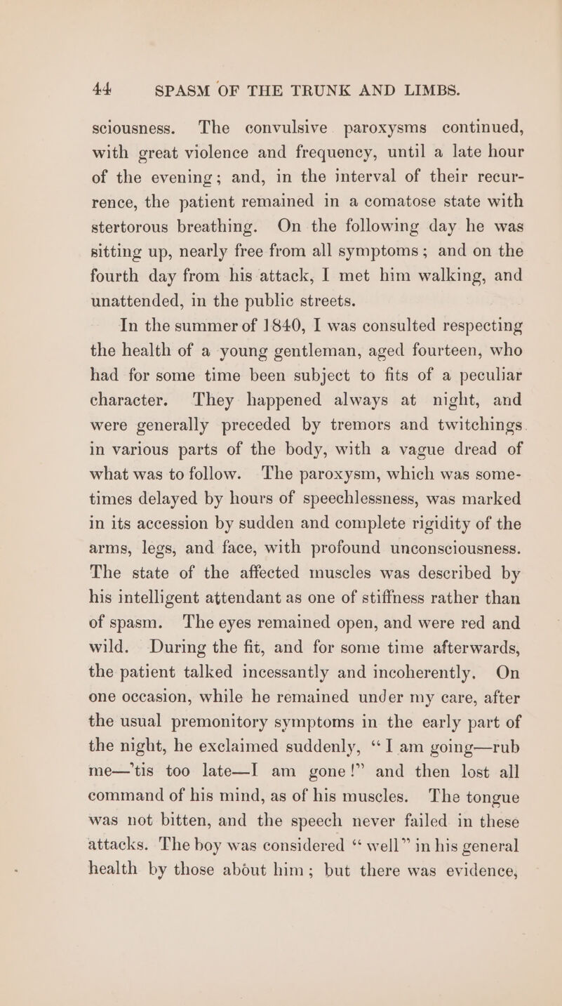 sciousness. The convulsive. paroxysms continued, with great violence and frequency, until a late hour of the evening; and, in the interval of their recur- rence, the patient remained in a comatose state with stertorous breathing. On the following day he was sitting up, nearly free from all symptoms; and on the fourth day from his attack, I met him walking, and unattended, in the public streets. In the summer of 1840, I was consulted respecting the health of a young gentleman, aged fourteen, who had for some time been subject to fits of a peculiar character. They happened always at night, and were generally preceded by tremors and twitchings. in various parts of the body, with a vague dread of what was to follow. The paroxysm, which was some- times delayed by hours of speechlessness, was marked in its accession by sudden and complete rigidity of the arms, legs, and face, with profound unconsciousness. The state of the affected muscles was described by his intelligent attendant as one of stiffness rather than of spasm. The eyes remained open, and were red and wild. During the fit, and for some time afterwards, the patient talked incessantly and incoherently, On one occasion, while he remained under my care, after the usual premonitory symptoms in the early part of the night, he exclaimed suddenly, ‘I am going—rub me—'tis too late—I am gone!” and then lost all command of his mind, as of his muscles. The tongue was not bitten, and the speech never failed in these attacks. The boy was considered “ well” in his general health by those about him; but there was evidence,