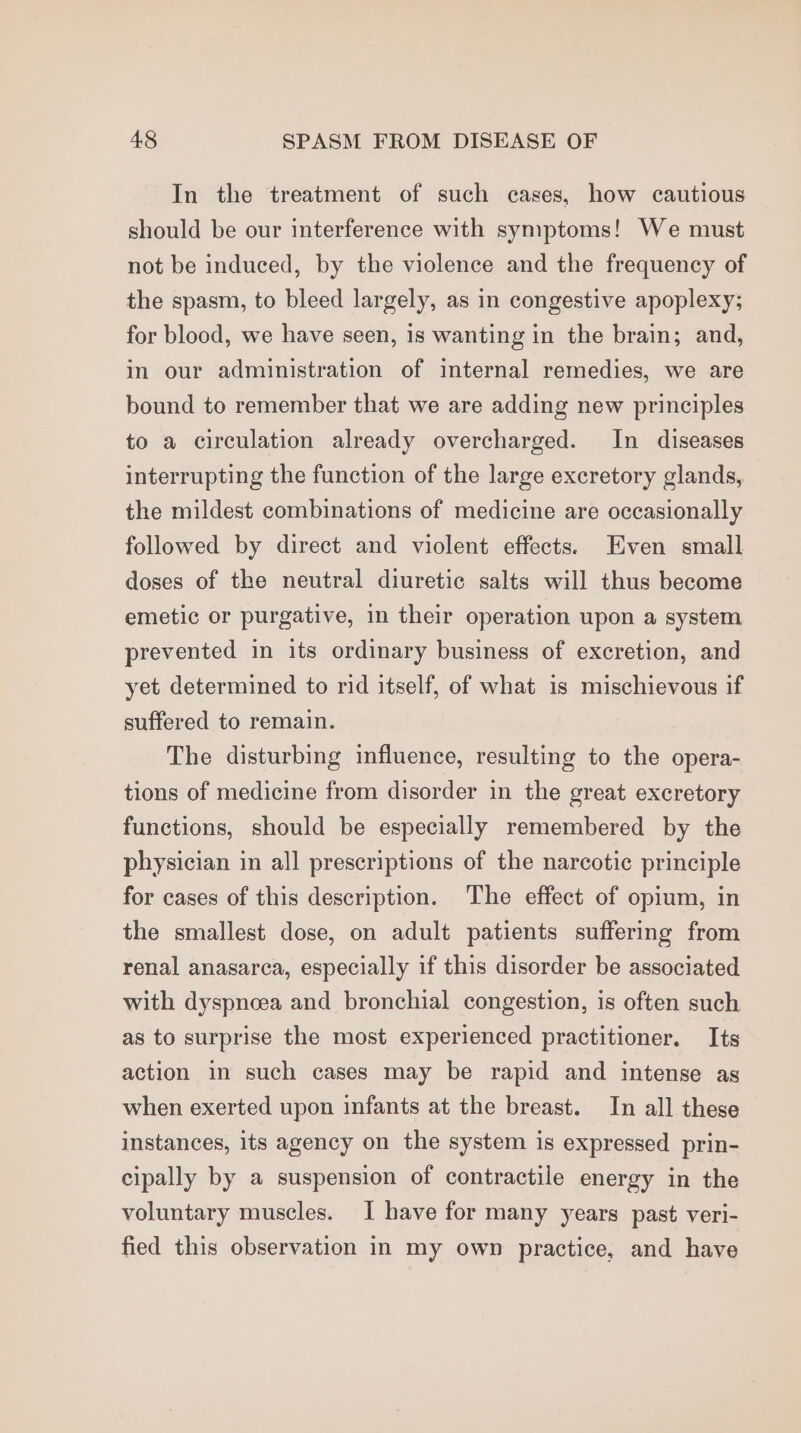 In the treatment of such cases, how cautious should be our interference with symptoms! We must not be induced, by the violence and the frequency of the spasm, to bleed largely, as in congestive apoplexy; for blood, we have seen, is wanting in the brain; and, in our administration of internal remedies, we are bound to remember that we are adding new principles to a circulation already overcharged. In diseases interrupting the function of the large excretory glands, the mildest combinations of medicine are occasionally followed by direct and violent effects. Even small doses of the neutral diuretic salts will thus become emetic or purgative, in their operation upon a system prevented in its ordinary business of excretion, and yet determined to rid itself, of what is mischievous if suffered to remain. The disturbing influence, resulting to the opera- tions of medicine from disorder in the great excretory functions, should be especially remembered by the physician in all prescriptions of the narcotic principle for cases of this description. The effect of opium, in the smallest dose, on adult patients suffering from renal anasarea, especially if this disorder be associated with dyspncea and bronchial congestion, is often such as to surprise the most experienced practitioner. Its action in such cases may be rapid and intense as when exerted upon infants at the breast. In all these instances, its agency on the system is expressed prin- cipally by a suspension of contractile energy in the voluntary muscles. I have for many years past veri- fied this observation in my own practice, and have