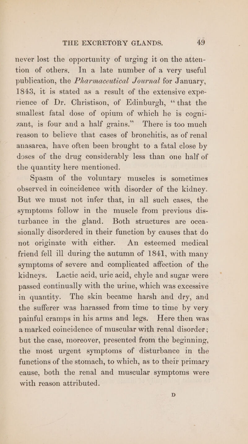 never lost the opportunity of urging it on the atten- tion of others. In a late number of a very useful publication, the Pharmaceutical Journal for January, 1843, it 1s stated as a result of the extensive expe- rience of Dr. Christison, of Edinburgh, “ that the smallest fatal dose of opium of which he is cogni- zant, is four and a half grains.” There is too much reason to believe that cases of bronchitis, as of renal anasarca, have often been brought to a fatal close by doses of the drug considerably less than one half of the quantity here mentioned. Spasm of the voluntary muscles is sometimes observed in coincidence with disorder of the kidney. But we must not infer that, in all such eases, the symptoms follow in the muscle from previous dis- turbance in the gland. Both structures are occa- sionally disordered in their function by causes that do not originate with either. An esteemed medical friend fell ill during the autumn of 1841, with many symptoms of severe and complicated affection of the kidneys. Lactic acid, uric acid, chyle and sugar were passed continually with the urine, which was excessive in quantity. The skin became harsh and dry, and the sufferer was harassed from time to time by very painful cramps in his arms and legs. Here then was a marked coincidence of muscular with renal disorder ; but the case, moreover, presented from the beginning, the most urgent symptoms of disturbance in the functions of the stomach, to which, as to their primary cause, both the renal and muscular symptoms were with reason attributed.