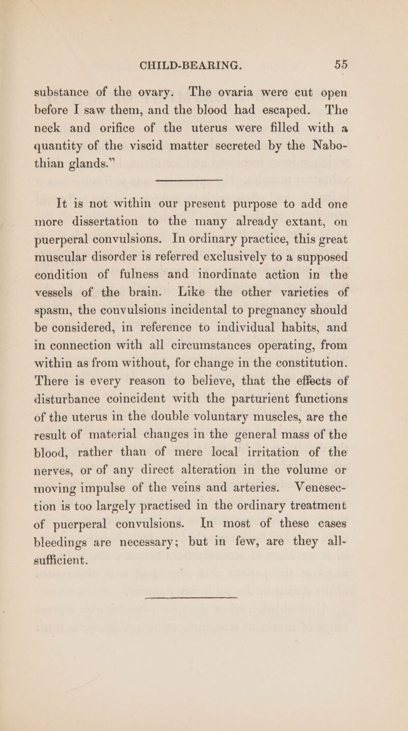 substance of the ovary. The ovaria were cut open before I saw them, and the blood had escaped. The neck and orifice of the uterus were filled with a quantity of the viscid matter secreted by the Nabo- thian glands.” It is not within our present purpose to add one more dissertation to the many already extant, on puerperal convulsions. In ordinary practice, this great muscular disorder 1s referred exclusively to a supposed condition of fulness and inordinate action in the vessels of the brain. Like the other varieties of spasm, the convulsions incidental to pregnancy should be considered, in reference to individual habits, and in connection with all circumstances operating, from within as from without, for change in the constitution. There is every reason to believe, that the effects of disturbance coincident with the parturient functions of the uterus in the double voluntary muscles, are the result of material changes in the general mass of the blood, rather than of mere local irritation of the nerves, or of any direct alteration in the volume or moving impulse of the veins and arteries. Venesec- tion is too largely practised in the ordinary treatment of puerperal convulsions. In most of these cases bleedings are necessary; but in few, are they all- sufficient.