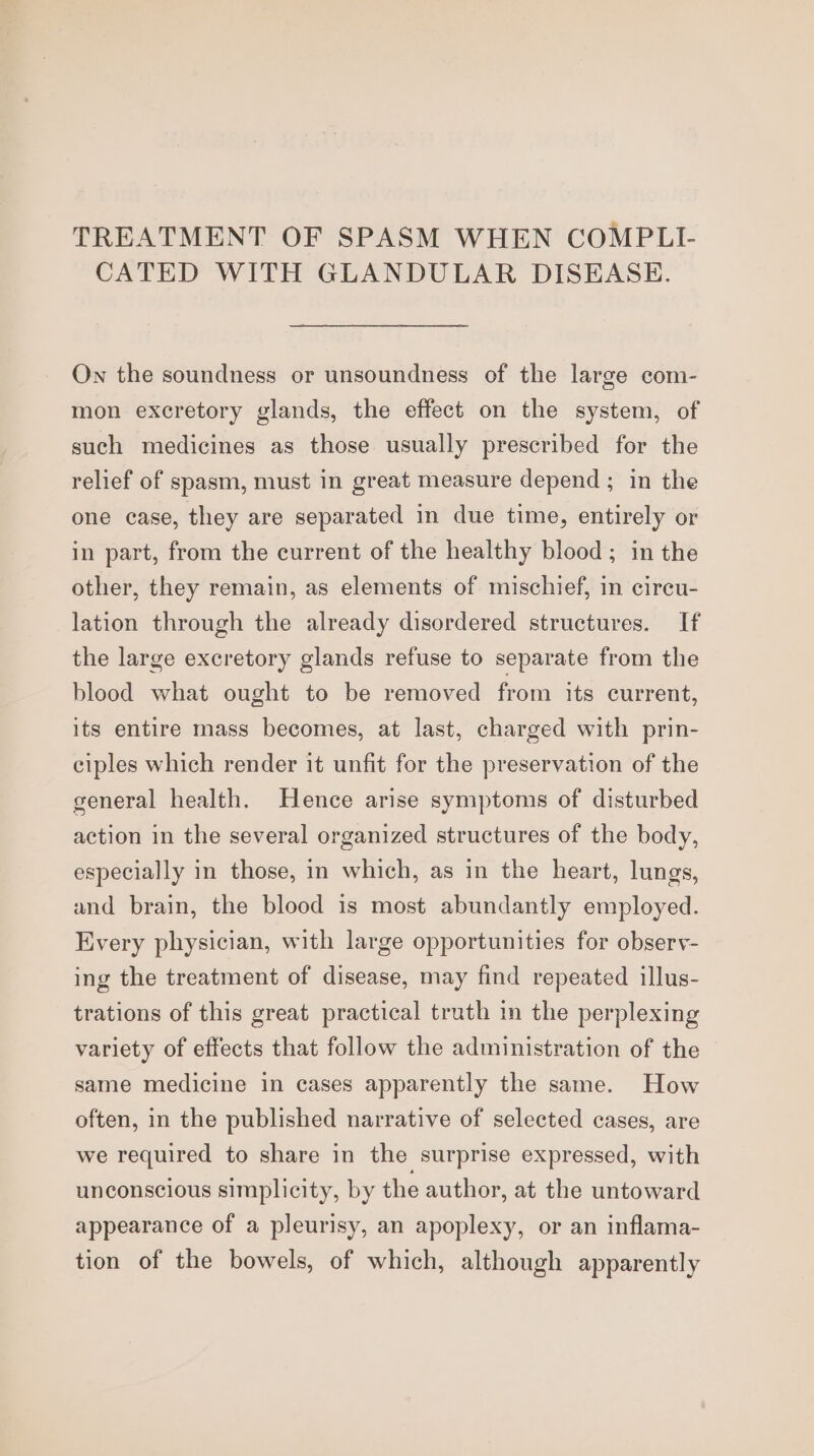 TREATMENT OF SPASM WHEN COMPLI- CATED WITH GLANDULAR DISEASE. On the soundness or unsoundness of the large com- mon excretory glands, the effect on the system, of such medicines as those usually prescribed for the relief of spasm, must in great measure depend ; in the one case, they are separated in due time, entirely or in part, from the current of the healthy blood; in the other, they remain, as elements of mischief, in circu- lation through the already disordered structures. If the large excretory glands refuse to separate from the blood what ought to be removed from its current, its entire mass becomes, at last, charged with prin- ciples which render it unfit for the preservation of the general health. Hence arise symptoms of disturbed action in the several organized structures of the body, especially in those, in which, as in the heart, lungs, and brain, the blood is most abundantly employed. Every physician, with large opportunities for observ- ing the treatment of disease, may find repeated illus- trations of this great practical truth in the perplexing variety of effects that follow the administration of the same medicine in cases apparently the same. How often, in the published narrative of selected cases, are we required to share in the surprise expressed, with unconscious simplicity, by the author, at the untoward appearance of a pleurisy, an apoplexy, or an inflama- tion of the bowels, of which, although apparently