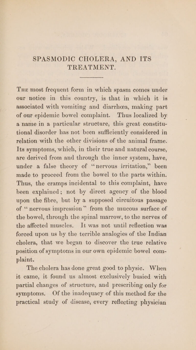 SPASMODIC CHOLERA, AND ITS TREATMENT. Tue most frequent form in which spasm comes under our notice in this country, is that in which it is associated with vomiting and diarrhoea, making part of our epidemic bowel complaint. Thus localized by a name in a particular structure, this great constitu- tional disorder has not been sufficiently considered in relation with the other divisions of the animal frame. Its symptoms, which, in their true and natural course, are derived from and through the inner system, have, under a false theory of ‘‘nervous irritation,” been made to proceed from the bowel to the parts within. Thus, the cramps incidental to this complaint, have been explained; not by direct agency of the blood upon the fibre, but by a supposed circuitous passage of ‘“‘ nervous impression” from the mucous surface of the bowel, through the spinal marrow, to the nerves of the affected muscles. It was not until reflection was forced upon us by the terrible analogies of the Indian cholera, that we began to discover the true relative position of symptoms in our own epidemic bowel com- plaint. The cholera has done great good to physic. When it came, it found us almost exclusively busied with partial changes of structure, and prescribing only for symptoms. Of the inadequacy of this method for the practical study of disease, every reflecting physician