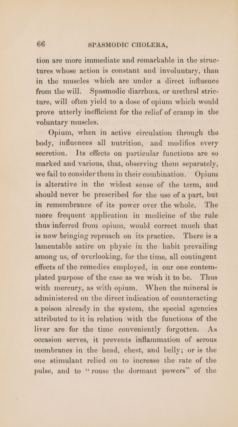 tion are more immediate and remarkable in the struc- tures whose action is constant and involuntary, than in the muscles which are under a direct influence from the will. Spasmodic diarrhea, or urethral stric- ture, will often yield to a dose of opium which would prove utterly inefficient for the relief of cramp in the voluntary muscles. Opium, when in active circulation through the body, influences all nutrition, and modifies every secretion. Its effects on particular functions are so marked and various, that, observing them separately, we fail to consider them in their combination. Opium is alterative in the widest sense of the term, and should never be prescribed for the use of a part, but in remembrance of its power over the whole. The more frequent application in medicine of the rule thus inferred from opium, would correct much that is now bringing reproach on its practice. There is a lamentable satire on physic in the habit prevailing among us, of overlooking, for the time, all contingent effects of the remedies employed, in our one contem- plated purpose of the case as we wish it to be. Thus with mercury, as with opium. When the mineral is administered on the direct indication of counteracting a poison already in the system, the special agencies attributed to it in relation with the functions of the liver are for the time conveniently forgotten. As occasion serves, it prevents inflammation of serous membranes in the head, chest, and belly; or is the one stimulant relied on to increase the rate of the pulse, and to “rouse the dormant powers” of the