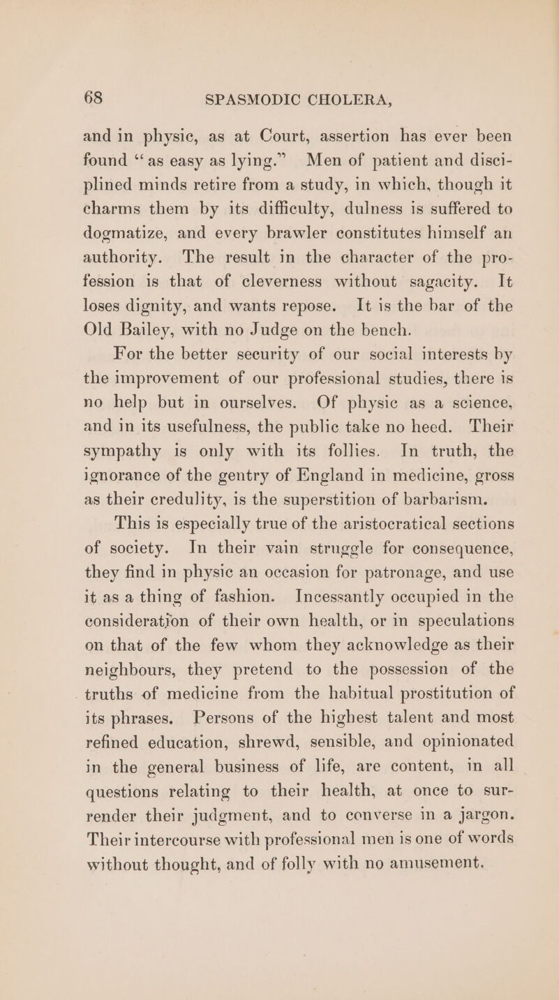 and in physic, as at Court, assertion has ever been found ‘‘as easy as lying.” Men of patient and disci- plined minds retire from a study, in which, though it charms them by its difficulty, dulness is suffered to dogmatize, and every brawler constitutes himself an authority. The result in the character of the pro- fession is that of cleverness without sagacity. It loses dignity, and wants repose. It is the bar of the Old Bailey, with no Judge on the bench. For the better security of our social interests by the improvement of our professional studies, there is no help but in ourselves. Of physic as a science, and in its usefulness, the public take no heed. Their sympathy is only with its follies. In truth, the ignorance of the gentry of England in medicine, gross as their credulity, is the superstition of barbarism. This is especially true of the aristocratical sections of society. In their vain struggle for consequence, they find in physic an occasion for patronage, and use it as a thing of fashion. Incessantly occupied in the consideration of their own health, or in speculations on that of the few whom they acknowledge as their neighbours, they pretend to the possession of the truths of medicine from the habitual prostitution of its phrases. Persons of the highest talent and most refined education, shrewd, sensible, and opinionated in the general business of life, are content, in all questions relating to their health, at once to sur- render their judgment, and to converse in a jargon. Their intercourse with professional men is one of words without thought, and of folly with no amusement.