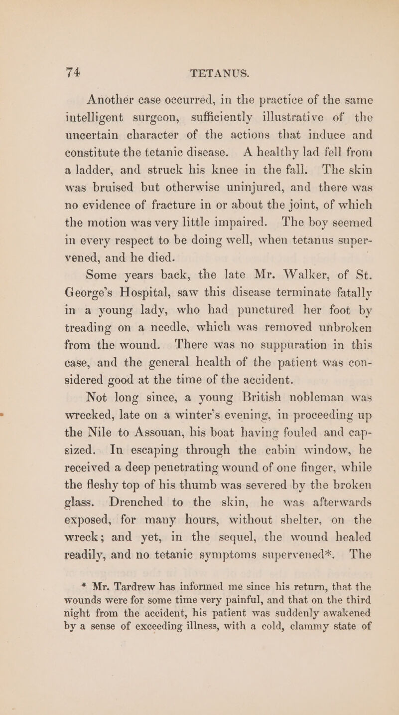 Another case occurred, in the practice of the same intelligent surgeon, sufficiently illustrative of the uncertain character of the actions that induce and constitute the tetanic disease. A healthy lad fell from a ladder, and struck his knee in the fall. The skin was bruised but otherwise uninjured, and there was no evidence of fracture in or about the joint, of which the motion was very little impaired. The boy seemed in every respect to be doing well, when tetanus super- vened, and he died. | Some years back, the late Mr. Walker, of St. George’s Hospital, saw this disease terminate fatally in a young lady, who had punctured her foot by treading on a needle, which was removed unbroken from the wound. There was no suppuration in this case, and the general health of the patient was con- sidered good at the time of the accident. Not long since, a young British nobleman was wrecked, late on a winter’s evening, in proceeding up the Nile to Assouan, his boat having fouled and cap- sized. In escaping through the cabin window, he received a deep penetrating wound of one finger, while the fleshy top of his thumb was severed by the broken glass. Drenched to the skin, he was afterwards exposed, for many hours, without shelter, on the wreck; and yet, in the sequel, the wound healed readily, and no tetanic symptoms supervened*. The * Mr. Tardrew has informed me since his return, that the wounds were for some time very painful, and that on the third night from the accident, his patient was suddenly awakened by a sense of exceeding illness, with a cold, clammy state of