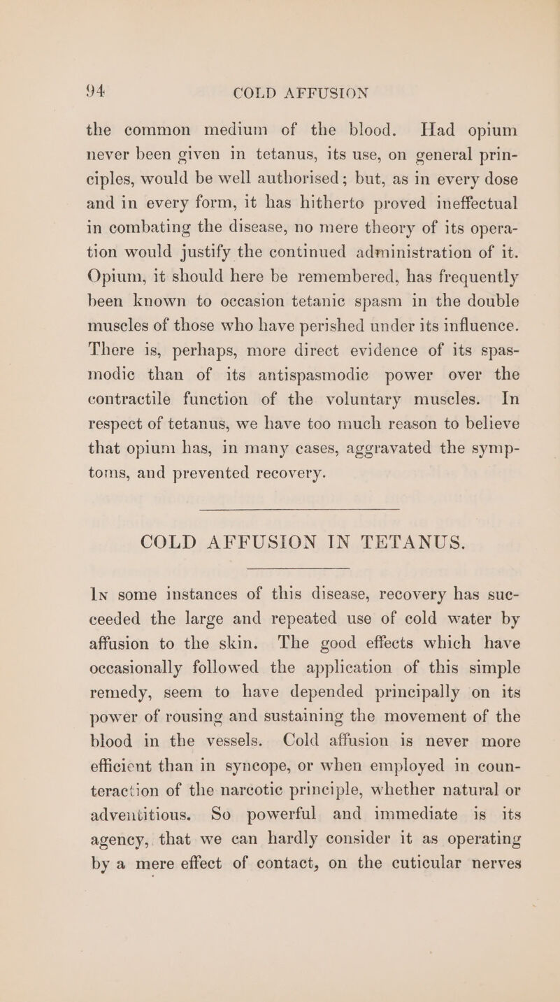 the common medium of the blood. Had opium never been given in tetanus, its use, on general prin- ciples, would be well authorised; but, as in every dose and in every form, it has hitherto proved ineffectual in combating the disease, no mere theory of its opera- tion would justify the continued administration of it. Opium, it should here be remembered, has frequently been known to occasion tetanic spasm in the double muscles of those who have perished under its influence. There is, perhaps, more direct evidence of its spas- modic than of its antispasmodic power over the contractile function of the voluntary muscles. In respect of tetanus, we have too much reason to believe that opium has, in many cases, aggravated the symp- toms, and prevented recovery. COLD AFFUSION IN TETANUS. ln some instances of this disease, recovery has suc- ceeded the large and repeated use of cold water by affusion to the skin. The good effects which have oceasionally followed the application of this simple remedy, seem to have depended principally on its power of rousing and sustaining the movement of the blood in the vessels. Cold affusion is never more efficicnt than in syncope, or when employed in coun- teraction of the narcotic principle, whether natural or adventitious. So powerful and immediate is its agency, that we can hardly consider it as operating by a mere effect of contact, on the cuticular nerves