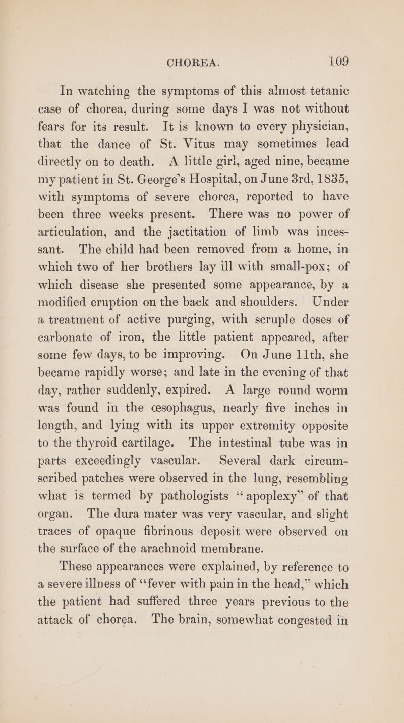 In watching the symptoms of this almost tetanic case of chorea, during some days I was not without fears for its result. It is known to every physician, that the dance of St. Vitus may sometimes lead directly on to death. A little girl, aged nine, became my patient in St. George’s Hospital, on June 3rd, 1835, with symptoms of severe chorea, reported to have been three weeks present. There was no power of articulation, and the jactitation of limb was inces- sant. The child had been removed from a home, in which two of her brothers lay ill with small-pox; of which disease she presented some appearance, by a modified eruption on the back and shoulders. Under a treatment of active purging, with scruple doses of carbonate of iron, the little patient appeared, after some few days, to be improving. On June 11th, she became rapidly worse; and late in the evening of that day, rather suddenly, expired. A large round worm was found in the esophagus, nearly five inches in length, and lying with its upper extremity opposite to the thyroid cartilage. The intestinal tube was in parts exceedingly vascular. Several dark circum- scribed patches were observed in the lung, resembling what is termed by pathologists ‘‘ apoplexy” of that organ. The dura mater was very vascular, and slight traces of opaque fibrinous deposit were observed on the surface of the arachnoid membrane. These appearances were explained, by reference to a severe illness of ‘fever with pain in the head,” which the patient had suffered three years previous to the attack of chorea. The brain, somewhat congested in