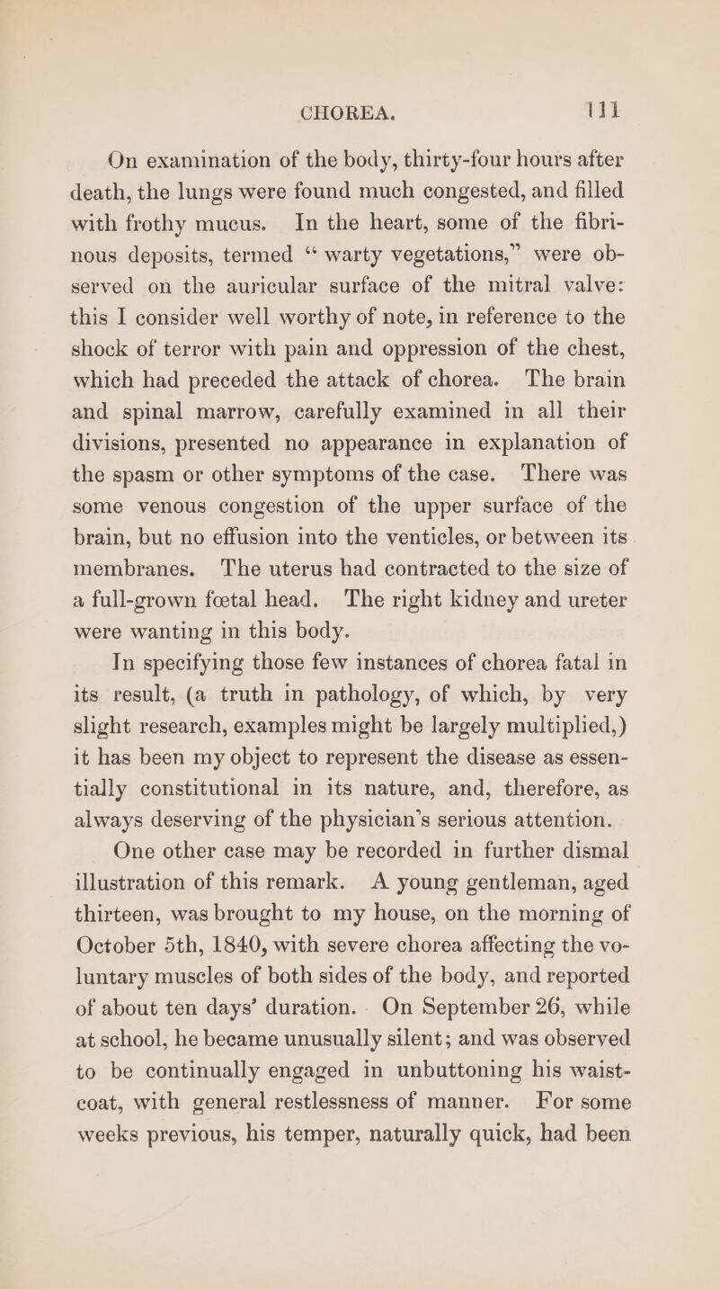 On examination of the body, thirty-four hours after death, the lungs were found much congested, and filled with frothy mucus. In the heart, some of the fibri- were ob- served on the auricular surface of the mitral valve: nous deposits, termed “ warty vegetations,’ this I consider well worthy of note, in reference to the shock of terror with pain and oppression of the chest, which had preceded the attack of chorea. The brain and spinal marrow, carefully examined in all their divisions, presented no appearance in explanation of the spasm or other symptoms of the case. There was some venous congestion of the upper surface of the brain, but no effusion into the venticles, or between its membranes. The uterus had contracted to the size of a full-grown foetal head. The right kidney and ureter were wanting in this body. In specifying those few instances of chorea fatal in its result, (a truth in pathology, of which, by very slight research, examples might be largely multiplied,) it has been my object to represent the disease as essen- tially constitutional in its nature, and, therefore, as always deserving of the physician’s serious attention. One other case may be recorded in further dismal illustration of this remark. A young gentleman, aged thirteen, was brought to my house, on the morning of October 5th, 1840, with severe chorea affecting the vo- luntary muscles of both sides of the body, and reported of about ten days’ duration. On September 26, while at school, he became unusually silent; and was observed to be continually engaged in unbuttoning his waist- coat, with general restlessness of manner. For some weeks previous, his temper, naturally quick, had been