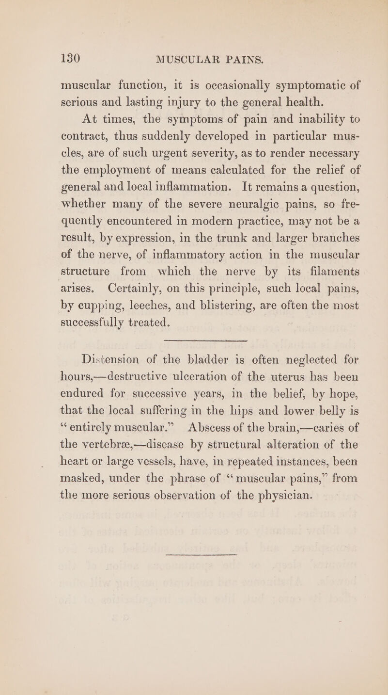 muscular function, it is occasionally symptomatic of serious and lasting injury to the general health. At times, the symptoms of pain and inability to contract, thus suddenly developed in particular mus- cles, are of such urgent severity, as to render necessary the employment of means calculated for the relief of general and local inflammation. It remains a question, whether many of the severe neuralgic pains, so fre- quently encountered in modern practice, may not be a result, by expression, in the trunk and larger branches of the nerve, of inflammatory action in the muscular structure from which the nerve by its filaments arises. Certainly, on this principle, such local pains, by cupping, leeches, and blistering, are often the most successfully treated. Distension of the bladder is often neglected for hours,—destructive ulceration of the uterus has been endured for successive years, in the belief, by hope, that the local suffering in the hips and lower belly is ‘entirely muscular.” Abscess of the brain,—caries of the vertebree,—disease by structural alteration of the heart or large vessels, have, in repeated instances, been masked, under the phrase of ‘“‘ muscular pains,” from the more serious observation of the physician.