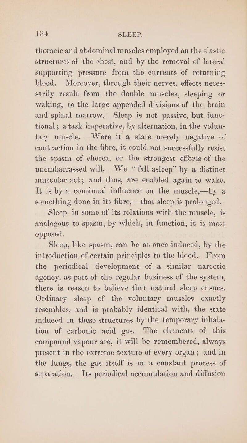 thoracic and abdominal muscles employed on the elastic structures of the chest, and by the removal of lateral supporting pressure from the currents of returning blood. Moreover, through their nerves, effects neces- sarily result from the double muscles, sleeping or waking, to the large appended divisions of the brain and spinal marrow. Sleep is not passive, but func- tional ; a task imperative, by alternation, in the volun- tary muscle. Were it a state merely negative of contraction in the fibre, it could not successfully resist the spasm of chorea, or the strongest efforts of the unembarrassed will. We ‘‘fall asleep” by a distinct muscular act; and thus, are enabled again to wake. It is by a continual influence on the muscle,—by a something done in its fibre,—that sleep is prolonged. Sleep in some of its relations with the muscle, is analogous to spasm, by which, in function, it is most opposed. Sleep, like spasm, can be at once induced, by the introduction of certain principles to the blood. From the periodical development of a similar narcotie agency, as part of the regular business of the system, there is reason to believe that natural sleep ensues. Ordinary sleep of the voluntary muscles exactly resembles, and is probably identical with, the state induced in these structures by the temporary inhala- tion of carbonic acid gas. The elements of this compound vapour are, it will be remembered, always present in the extreme texture of every organ; and in the lungs, the gas itself is in a constant process of separation. Its periodical accumulation and diffusion