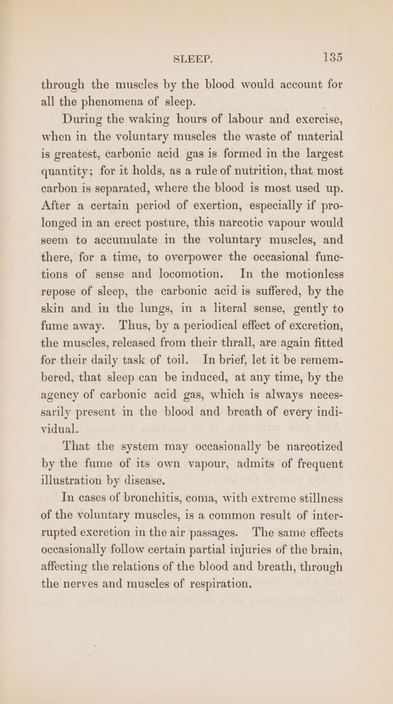 through the muscles by the blood would account for all the phenomena of sleep. During the waking hours of labour and exercise, when in the voluntary muscles the waste of material is greatest, carbonic acid gas is formed in the largest quantity; for it holds, as a rule of nutrition, that. most carbon is separated, where the blood is most used up. After a certain period of exertion, especially if pro- longed in an erect posture, this narcotic vapour would seem to accumulate in the voluntary muscles, and there, for a time, to overpower the occasional func- tions of sense and locomotion. In the motionless repose of sleep, the carbonie acid is suffered, by the skin and in the lungs, in a literal sense, gently to fume away. Thus, by a periodical effect of excretion, the muscles, released from their thrall, are again fitted for their daily task of toil. In brief, let it be remem- bered, that sleep can be induced, at any time, by the agency of carbonic acid gas, which is always neces- sarily present in the blood and breath of every indi- vidual. That the system may occasionally be narcotized by the fume of its own vapour, admits of frequent illustration by disease. In eases of bronchitis, coma, with extreme stillness of the voluntary muscles, is a common result of inter- rupted excretion in the air passages. ‘The same effects occasionally follow certain partial injuries of the brain, affecting the relations of the blood and breath, through the nerves and muscles of respiration.