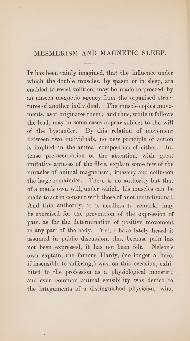 MESMERISM AND MAGNETIC SLEEP. Ir has been vainly imagined, that the influence under which the double muscles, by spasm or in sleep, are enabled to resist volition, may be made to proceed by an unseen magnetic agency from the organised struc- tures of another individual. The muscle copies move- ments, asit originates them; and thus, while it follows the lead, may in some cases appear subject to the will of the bystander. By this relation of movement between two individuals, no new principle of action is implied in the animal composition of either. In- tense pre-occupation of the attention, with great imitative aptness of the fibre, explain some few of the miracles of animal magnetism; knavery and collusion the large remainder. There is no authority but that of a man’s own will, under which, his muscles can be made to act in consent with those of another individual. And this authority, it is needless to remark, may be exercised for the prevention of the expression of pain, as for the determination of positive movement in any part of the body. Yet, I have lately heard it assumed in public discussion, that because pain has not been expressed, it has not been felt. Nelson’s own captain, the famous Hardy, (no longer a hero, if insensible to suffering,) was, on this occasion, exhi- bited to the profession as a physiological monster; and even common animal sensibility was denied to the integuments of a distinguished physician, who,