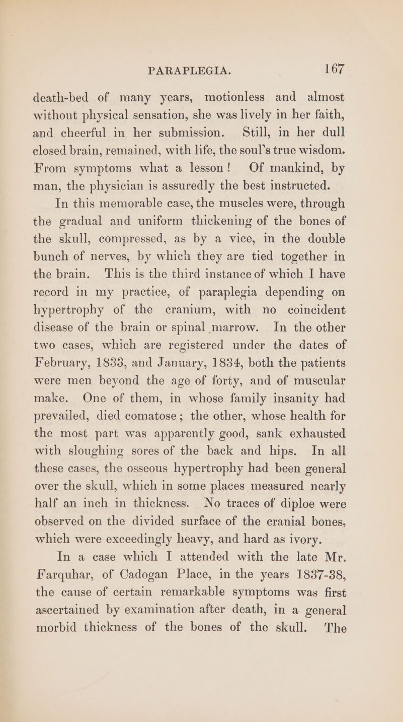 death-bed of many years, motionless and almost without physical sensation, she was lively in her faith, and cheerful in her submission. Still, im her dull closed brain, remained, with life, the soul’s true wisdom. From symptoms what a lesson! Of mankind, by man, the physician is assuredly the best instructed. In this memorable case, the muscles were, through the gradual and uniform thickening of the bones of the skull, compressed, as by a vice, in the double bunch of nerves, by which they are tied together in the brain. This is the third instance of which I have record in my practice, of paraplegia depending on hypertrophy of the cranium, with no coincident disease of the brain or spinal marrow. In the other two cases, which are registered under the dates of February, 1833, and January, 1834, both the patients were men beyond the age of forty, and of muscular make. One of them, in whose family insanity had prevailed, died comatose; the other, whose health for the most part was apparently good, sank exhausted with sloughing sores of the back and hips. In all these cases, the osseous hypertrophy had been general over the skull, which in some places measured nearly half an inch in thickness. No traces of diploe were observed on the divided surface of the cranial bones, which were exceedingly heavy, and hard as ivory. In a case which I attended with the late Mr. Farquhar, of Cadogan Place, in the years 1837-38, the cause of certain remarkable symptoms was first ascertained by examination after death, in a general morbid thickness of the bones of the skull. The