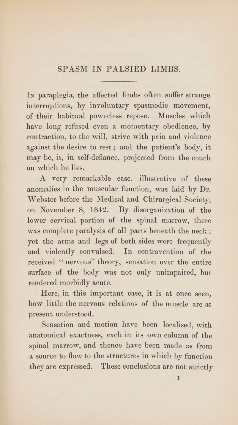 SPASM IN PALSIED LIMBS. In paraplegia, the affected limbs often suffer strange interruptions, by involuntary spasmodic movement, of their habitual powerless repose. Muscles which have long refused even a momentary obedience, by contraction, to the will, strive with pain and violence against the desire to rest; and the patient’s body, it may be, 1s, in self-defiance, projected from the couch on which he hes. A very remarkable case, illustrative of these anomalies in the muscular function, was laid by Dr. Webster before the Medical and Chirurgical Society, on November 8, 1842. By disorganization of the lower cervical portion of the spinal marrow, there was complete paralysis of all parts beneath the neck ; yet the arms and legs of both sides were frequently and violently convulsed. In contravention of the received ‘‘ nervous” theory, sensation over the entire surface of the body was not only unimpaired, but rendered morbidly acute. Here, in this important case, it is at once seen, how little the nervous relations of the muscle are at present understood. Sensation and motion have been localised, with anatomical exactness, each in its own column of the spinal marrow, and thence have been made as from a source to flow to the structures in which by function they are expressed. These conclusions are not strictly I