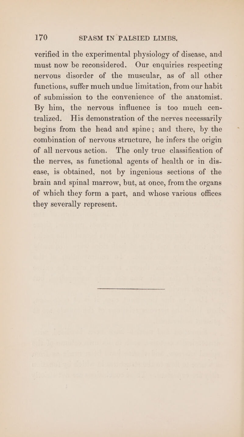 verified in the experimental physiology of disease, and must now be reconsidered. Our enquiries respecting nervous disorder of the muscular, as of all other functions, suffer much undue limitation, from our habit of submission to the convenience of the anatomist. By him, the nervous influence is too much cen- tralized. His demonstration of the nerves necessarily begins from the head and spine; and there, by the combination of nervous structure, he infers the origin of all nervous action. The only true classification of the nerves, as functional agents of health or in dis- ease, is obtained, not by ingenious sections of the brain and spinal marrow, but, at once, from the organs of which they form a part, and whose various offices they severally represent.