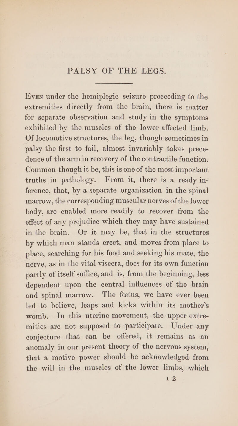 PALSY OF THE LEGS. Even under the hemiplegic seizure proceeding to the extremities directly from the brain, there is matter for separate observation and study in the symptoms exhibited by the muscles of the lower affected limb. Of locomotive structures, the leg, though sometimes in palsy the first to fail, almost invariably takes prece- dence of the arm in recovery of the contractile function. Common though it be, this is one of the most important truths in pathology. From it, there is a ready in- ference, that, by a separate organization in the spinal marrow, the corresponding muscular nerves of the lower body, are enabled more readily to recover from the effect of any prejudice which they may have sustained in the brain. Or it may be, that in the structures by which man stands erect, and moves from place to place, searching for his food and seeking his mate, the nerve, as in the vital viscera, does for its own function partly of itself suffice, and is, from the beginning, less dependent upon the central influences of the brain and spinal marrow. The foetus, we have ever been led to believe, leaps and kicks within its mother’s womb. In this uterine movement, the upper extre- mities are not supposed to participate. Under any conjecture that can be offered, it remains as an anomaly in our present theory of the nervous system, that a motive power should be acknowledged from the will in the muscles of the lower limbs, which EZ