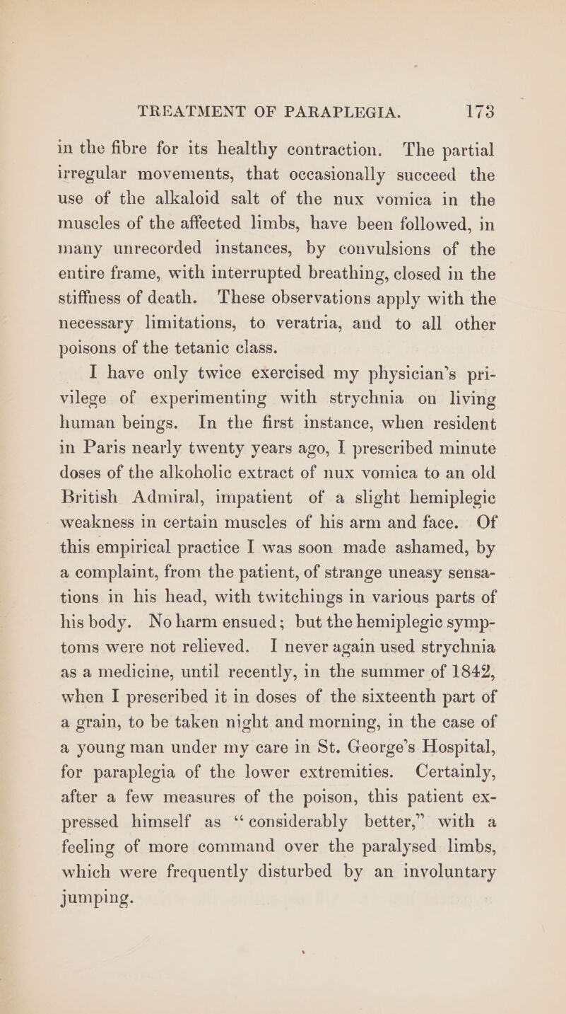 in the fibre for its healthy contraction. The partial irregular movements, that occasionally succeed the use of the alkaloid salt of the nux vomica in the muscles of the affected limbs, have been followed, in many unrecorded instances, by convulsions of the entire frame, with interrupted breathing, closed in the stiffness of death. These observations apply with the necessary limitations, to veratria, and to all other poisons of the tetanic class. I have only twice exercised my physician’s pri- vilege of experimenting with strychnia on living human beings. In the first instance, when resident in Paris nearly twenty years ago, I prescribed minute doses of the alkoholic extract of nux vomica to an old British Admiral, impatient of a slight hemiplegic weakness in certain muscles of his arm and face. Of this empirical practice I was soon made ashamed, by a complaint, from the patient, of strange uneasy sensa- tions in his head, with twitchings in various parts of his body. Noharm ensued; but the hemiplegic symp- toms were not relieved. I never again used strychnia as a medicine, until recently, in the summer of 1842, when I prescribed it in doses of the sixteenth part of a grain, to be taken night and morning, in the case of a young man under my care in St. George’s Hospital, for paraplegia of the lower extremities. Certainly, after a few measures of the poison, this patient ex- pressed himself as ‘‘ considerably better,” with a feeling of more command over the paralysed limbs, which were frequently disturbed by an involuntary jumping.