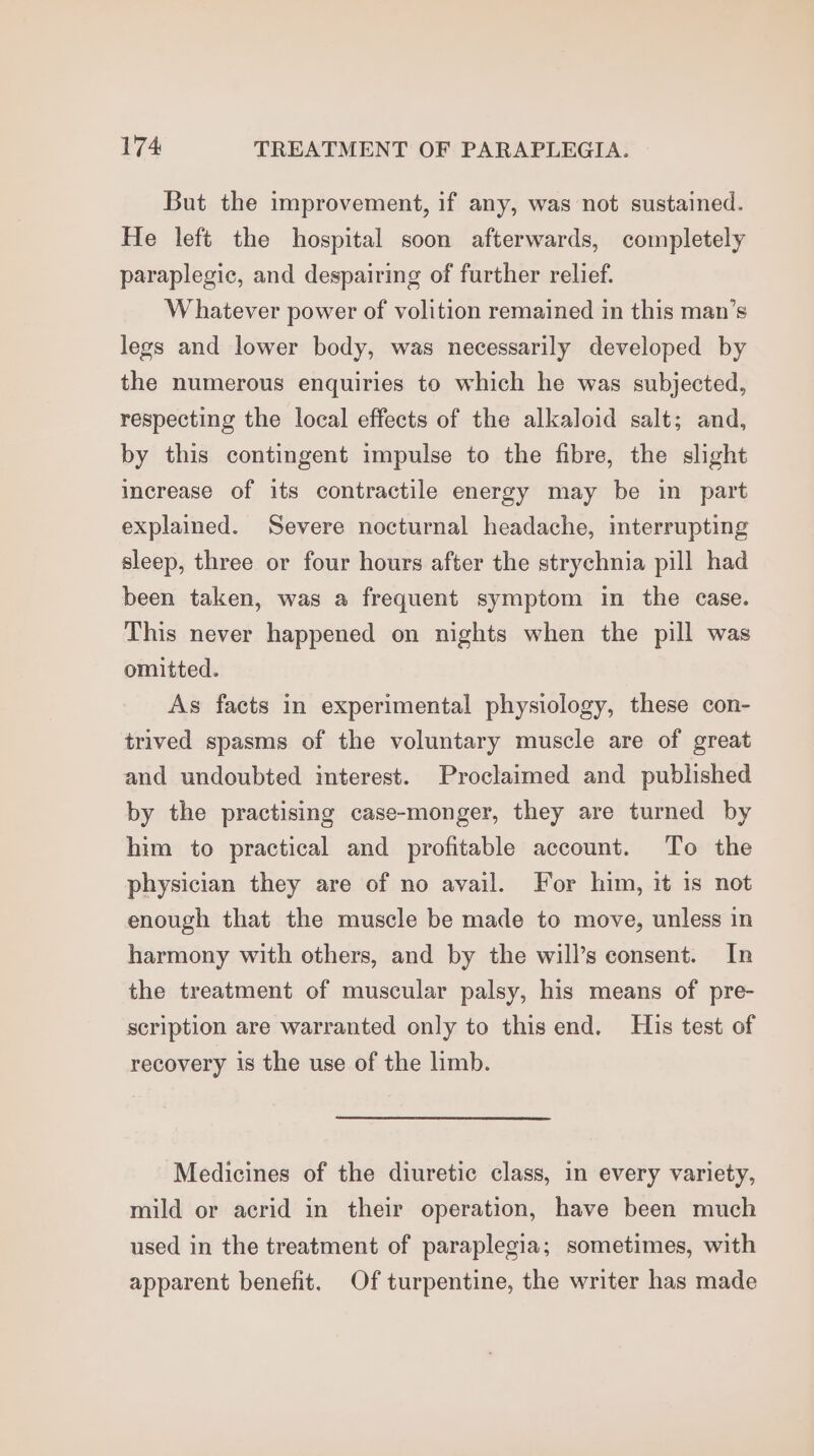 But the improvement, if any, was not sustained. He left the hospital soon afterwards, completely paraplegic, and despairimg of further relief. Whatever power of volition remained in this man’s legs and lower body, was necessarily developed by the numerous enquiries to which he was subjected, respecting the local effects of the alkaloid salt; and, by this contingent impulse to the fibre, the slight increase of its contractile energy may be in part explained. Severe nocturnal headache, interrupting sleep, three or four hours after the strychnia pill had been taken, was a frequent symptom in the case. This never happened on nights when the pill was omitted. As facts in experimental physiology, these con- trived spasms of the voluntary muscle are of great and undoubted interest. Proclaimed and published by the practising case-monger, they are turned by him to practical and profitable account. To the physician they are of no avail. For him, it is not enough that the muscle be made to move, unless in harmony with others, and by the will’s consent. In the treatment of muscular palsy, his means of pre- scription are warranted only to this end. His test of recovery is the use of the limb. Medicines of the diuretic class, in every variety, mild or acrid in their operation, have been much used in the treatment of paraplegia; sometimes, with apparent benefit. Of turpentine, the writer has made