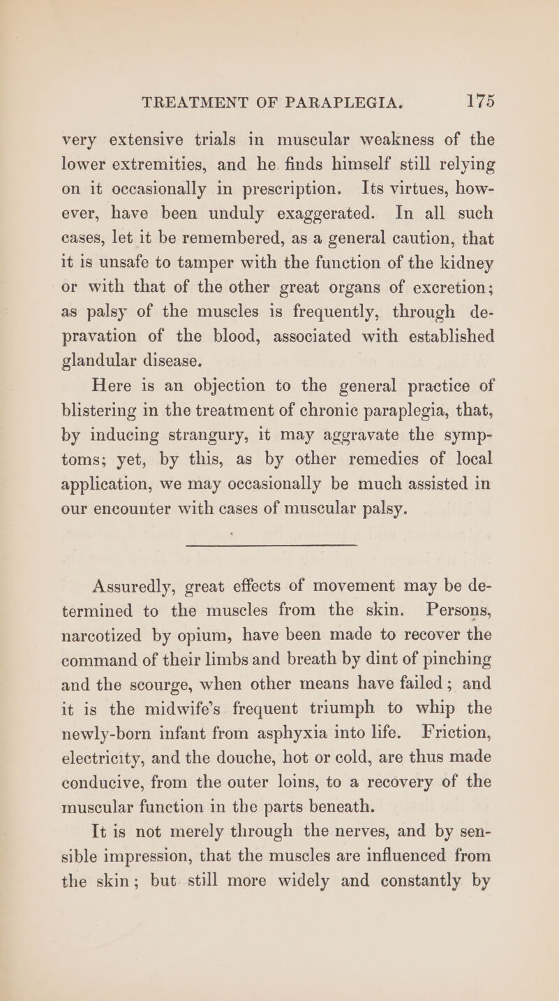 very extensive trials in muscular weakness of the lower extremities, and he finds himself still relying on it occasionally in prescription. Its virtues, how- ever, have been unduly exaggerated. In all such cases, let it be remembered, as a general caution, that it is unsafe to tamper with the function of the kidney or with that of the other great organs of excretion; as palsy of the muscles is frequently, through de- pravation of the blood, associated with established glandular disease. i Here is an objection to the general practice of blistering in the treatment of chronic paraplegia, that, by inducing strangury, it may aggravate the symp- toms; yet, by this, as by other remedies of local application, we may occasionally be much assisted in our encounter with cases of muscular palsy. Assuredly, great effects of movement may be de- termined to the muscles from the skin. Persons, narcotized by opium, have been made to recover the command of their limbs and breath by dint of pinching and the scourge, when other means have failed; and it is the midwife’s frequent triumph to whip the newly-born infant from asphyxia into life. Friction, electricity, and the douche, hot or cold, are thus made conducive, from the outer loins, to a recovery of the muscular function in the parts beneath. It is not merely through the nerves, and by sen- sible impression, that the muscles are influenced from the skin; but still more widely and constantly by