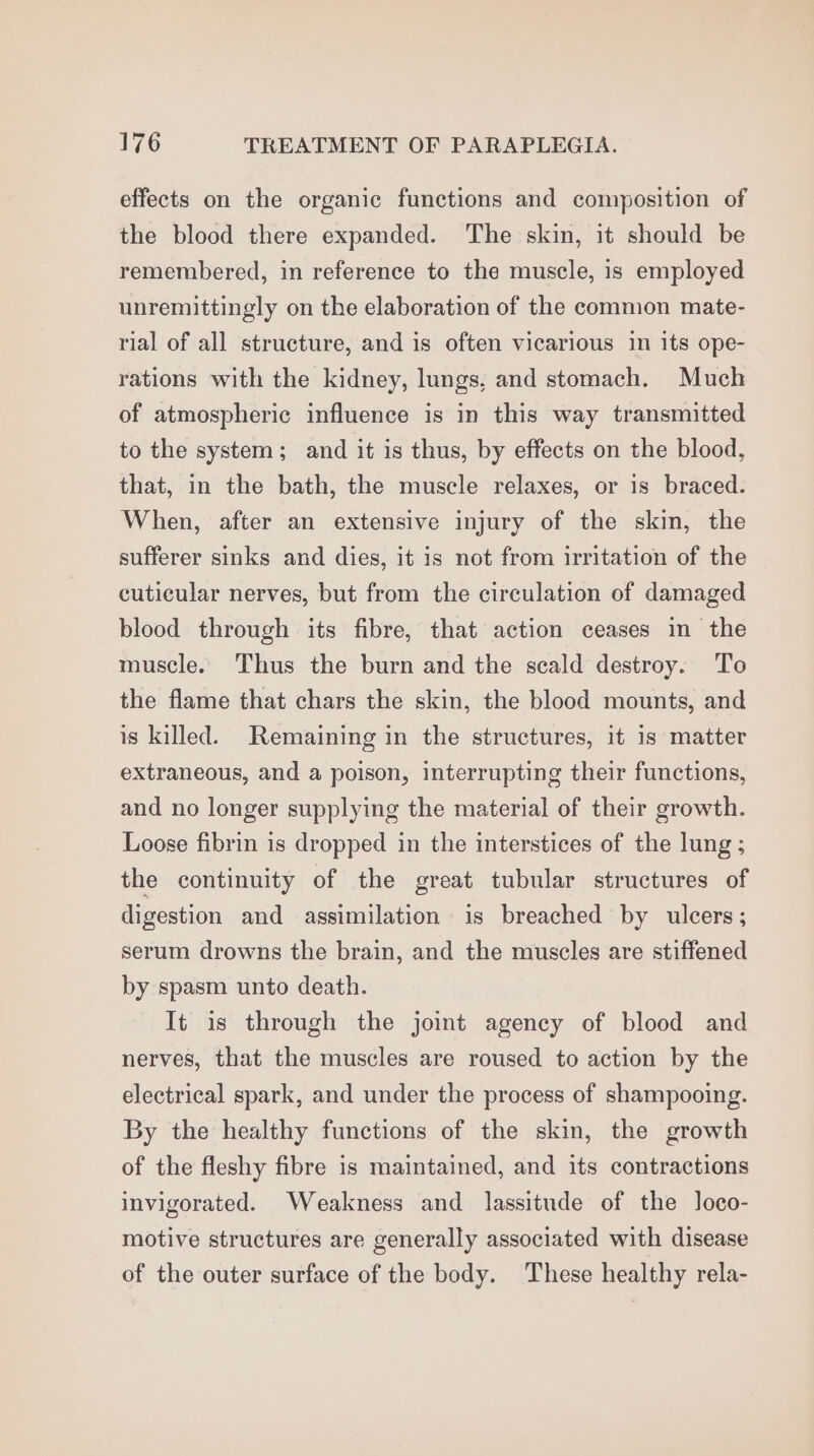effects on the organic functions and composition of the blood there expanded. The skin, it should be remembered, in reference to the muscle, is employed unremittingly on the elaboration of the common mate- rial of all structure, and is often vicarious in its ope- rations with the kidney, lungs, and stomach. Much of atmospheric influence is in this way transmitted to the system; and it is thus, by effects on the blood, that, in the bath, the muscle relaxes, or is braced. When, after an extensive injury of the skin, the sufferer sinks and dies, it is not from irritation of the cuticular nerves, but from the circulation of damaged blood through its fibre, that action ceases in the muscle. Thus the burn and the scald destroy. To the flame that chars the skin, the blood mounts, and is killed. Remaining in the structures, it is matter extraneous, and a poison, interrupting their functions, and no longer supplying the material of their growth. Loose fibrin is dropped in the interstices of the lung ; the continuity of the great tubular structures of digestion and assimilation is breached by ulcers; serum drowns the brain, and the muscles are stiffened by spasm unto death. It is through the joimt agency of blood and nerves, that the muscles are roused to action by the electrical spark, and under the process of shampooing. By the healthy functions of the skin, the growth of the fleshy fibre is maintained, and its contractions invigorated. Weakness and lassitude of the loco- motive structures are generally associated with disease of the outer surface of the body. These healthy rela-