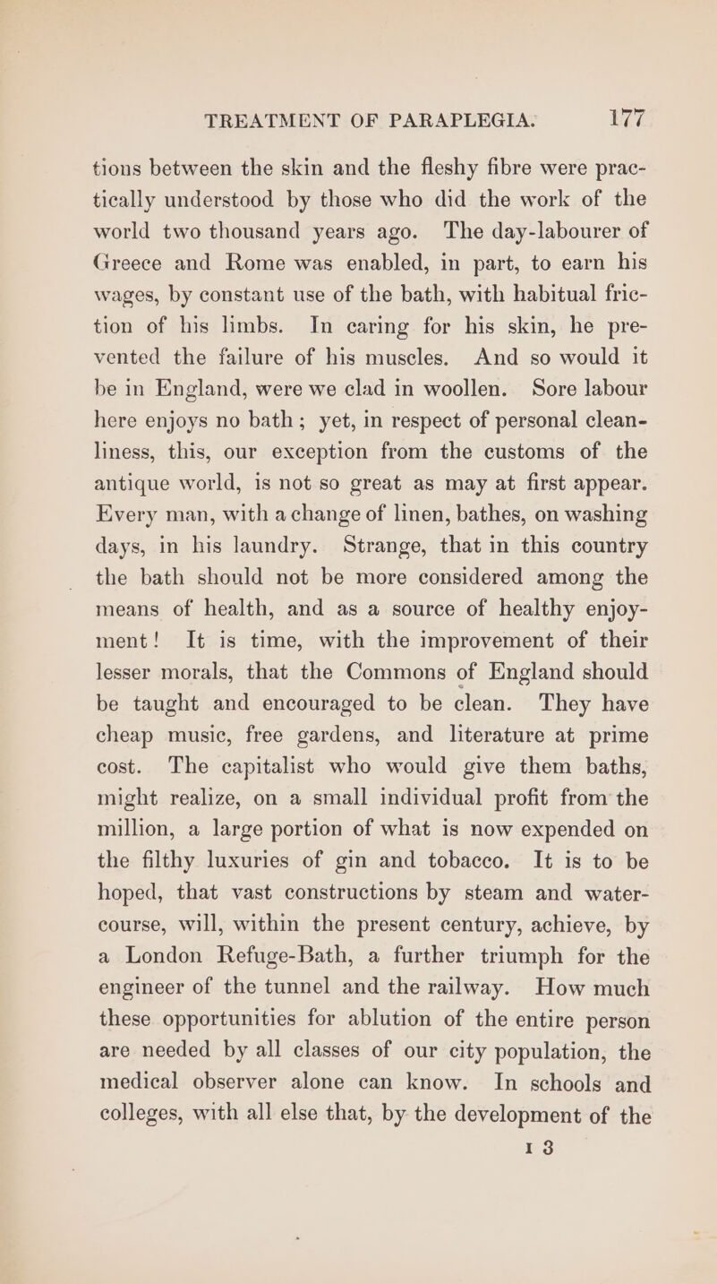 tions between the skin and the fleshy fibre were prac- tically understood by those who did the work of the world two thousand years ago. The day-labourer of Greece and Rome was enabled, in part, to earn his wages, by constant use of the bath, with habitual fric- tion of his limbs. In caring for his skin, he pre- vented the failure of his muscles. And so would it be in England, were we clad in woollen. Sore labour here enjoys no bath; yet, in respect of personal clean- liness, this, our exception from the customs of the antique world, is not so great as may at first appear. Every man, with achange of linen, bathes, on washing days, in his laundry. Strange, that in this country the bath should not be more considered among the means of health, and as a source of healthy enjoy- ment! It is time, with the improvement of their lesser morals, that the Commons of England should be taught and encouraged to be clean. They have cheap music, free gardens, and literature at prime cost. The capitalist who would give them baths, might realize, on a small individual profit from the million, a large portion of what is now expended on the filthy luxuries of gin and tobacco. It is to be hoped, that vast constructions by steam and water- course, will, within the present century, achieve, by a London Refuge-Bath, a further triumph for the engineer of the tunnel and the railway. How much these opportunities for ablution of the entire person are needed by all classes of our city population, the medical observer alone can know. In schools and colleges, with all else that, by the development of the 13