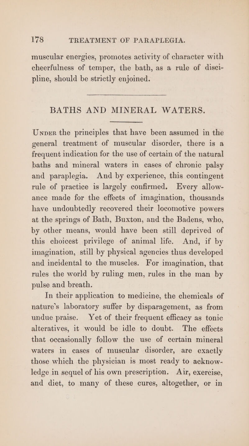 muscular energies, promotes activity of character with cheerfulness of temper, the bath, as a rule of disci- pline, should be strictly enjoined. BATHS AND MINERAL WATERS. Unover the principles that have been assumed in the general treatment of muscular disorder, there is a frequent indication for the use of certain of the natural baths and mineral waters in cases of chronic palsy and paraplegia. And by experience, this contingent rule of practice is largely confirmed. Every allow- ance made for the effects of imagination, thousands have undoubtedly recovered their locomotive powers at the springs of Bath, Buxton, and the Badens, who, by other means, would have been still deprived of this choicest privilege of animal life. And, if by imagination, still by physical agencies thus developed and incidental to the muscles. For imagination, that rules the world by ruling men, rules in the man by pulse and breath. In their application to medicine, the chemicals of nature’s laboratory suffer by disparagement, as from undue praise. Yet of their frequent efficacy as tonic alteratives, it would be idle to doubt. The effects that occasionally follow the use of certain mineral waters in cases of muscular disorder, are exactly those which the physician is most ready to acknow- ledge in sequel of his own prescription. Air, exercise, and diet, to many of these cures, altogether, or in