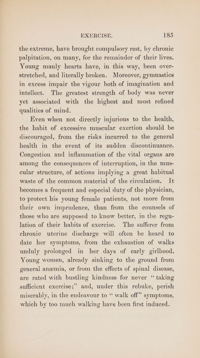the extreme, have brought compulsory rest, by chronic palpitation, on many, for the remainder of their lives. Young manly hearts have, in this way, been over- stretched, and literally broken. Moreover, gymnastics in excess impair the vigour both of imagination and intellect. The greatest strength of body was never yet associated with the highest and most refined qualities of mind. Even when not directly injurious to the health, the habit of excessive muscular exertion should be discouraged, from the risks incurred to the general health in the event of its sudden discontinuance. Congestion and inflammation of the vital organs are among the consequences of interruption, in the mus- cular structure, of actions implying a great habitual waste of the common material of the circulation. It becomes a frequent and especial duty of the physician, to protect his young female patients, not more from their own imprudence, than from the counsels of those who are supposed to know better, in the regu- lation of their habits of exercise. The sufferer from chronic uterine discharge will often be heard to date her symptoms, from the exhaustion of walks unduly prolonged in her days of early girlhood. Young women, already sinking to the ground from general anzemia, or from the effects of spinal disease, are rated with bustling kindness for never ‘“ taking u) sufficient exercise; and, under this rebuke, perish miserably, in the endeavour to ‘“‘ walk off” symptoms, which by too much walking have been first induced.