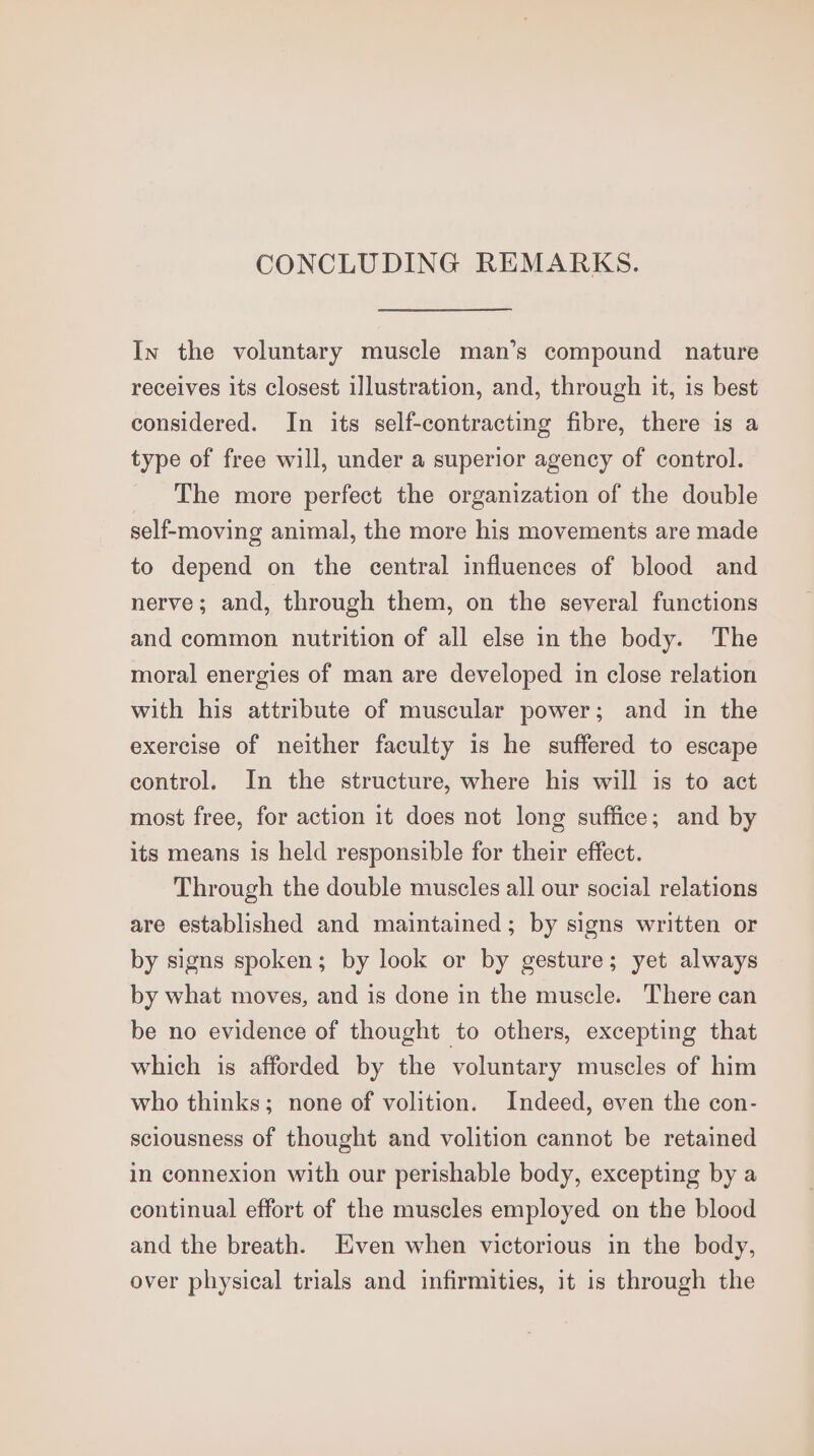 CONCLUDING REMARKS. In the voluntary muscle man’s compound nature receives its closest illustration, and, through it, is best considered. In its self-contracting fibre, there is a type of free will, under a superior agency of control. The more perfect the organization of the double self-moving animal, the more his movements are made to depend on the central influences of blood and nerve; and, through them, on the several functions and common nutrition of all else in the body. The moral energies of man are developed in close relation with his attribute of muscular power; and in the exercise of neither faculty 1s he suffered to escape control. In the structure, where his will is to act most free, for action it does not long suffice; and by its means is held responsible for their effect. Through the double muscles all our social relations are established and maintained; by signs written or by signs spoken; by look or by gesture; yet always by what moves, and is done in the muscle. There can be no evidence of thought to others, excepting that which is afforded by the voluntary muscles of him who thinks; none of volition. Indeed, even the con- sciousness of thought and volition cannot be retained in connexion with our perishable body, excepting by a continual effort of the muscles employed on the blood and the breath. Even when victorious in the body, over physical trials and infirmities, it is through the