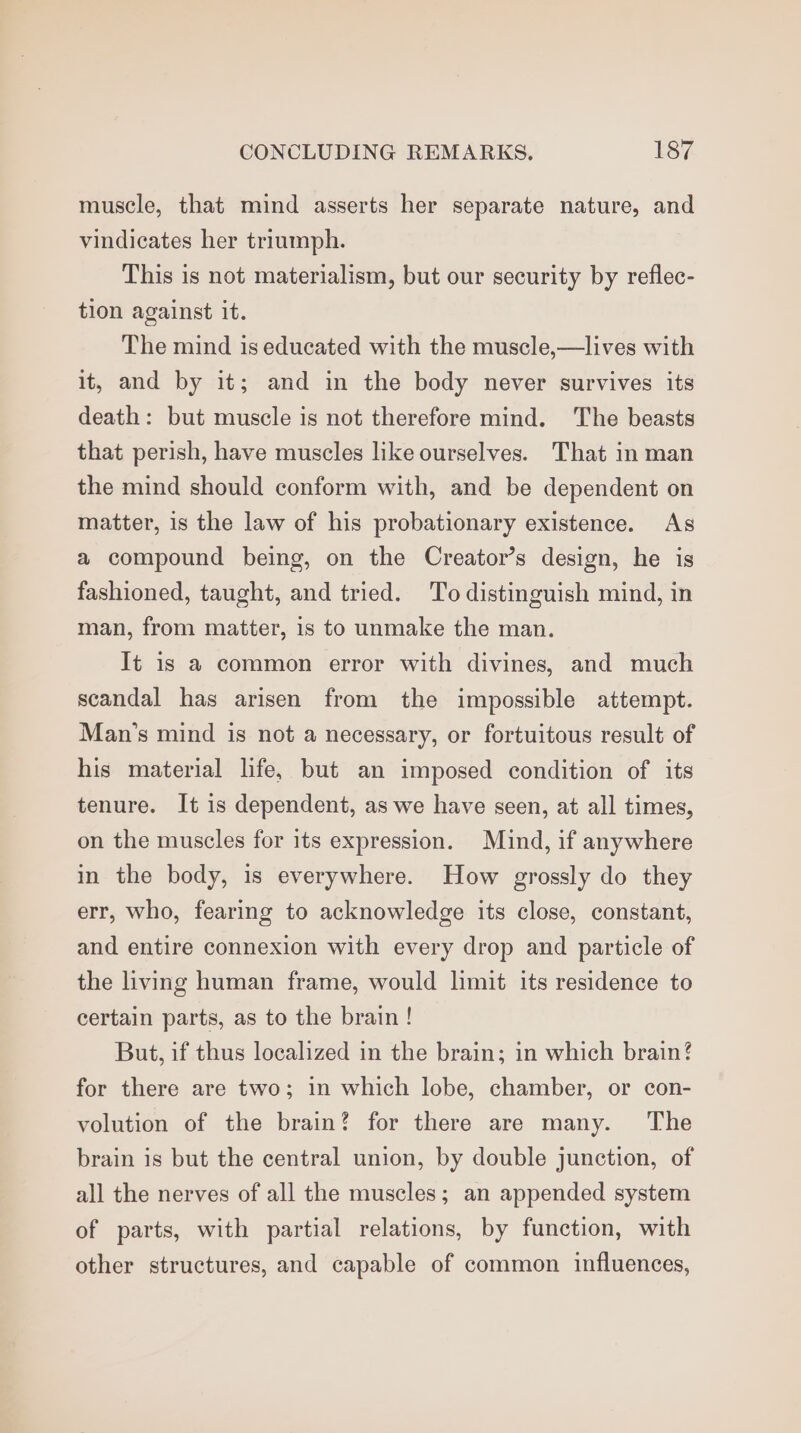 muscle, that mind asserts her separate nature, and vindicates her triumph. This is not materialism, but our security by reflec- tion against it. The mind is educated with the muscle,—lives with it, and by it; and in the body never survives its death: but muscle is not therefore mind. The beasts that perish, have muscles like ourselves. That in man the mind should conform with, and be dependent on matter, is the law of his probationary existence. As a compound being, on the Creator’s design, he is fashioned, taught, and tried. To distinguish mind, in man, from matter, 1s to unmake the man. It is a common error with divines, and much scandal has arisen from the impossible attempt. Man’s mind is not a necessary, or fortuitous result of his material life, but an imposed condition of its tenure. It is dependent, as we have seen, at all times, on the muscles for its expression. Mind, if anywhere in the body, is everywhere. How grossly do they err, who, fearing to acknowledge its close, constant, and entire connexion with every drop and particle of the living human frame, would limit its residence to certain parts, as to the brain ! But, if thus localized in the brain; in which brain? for there are two; in which lobe, chamber, or con- volution of the brain? for there are many. The brain is but the central union, by double junction, of all the nerves of all the muscles; an appended system of parts, with partial relations, by function, with other structures, and capable of common influences,