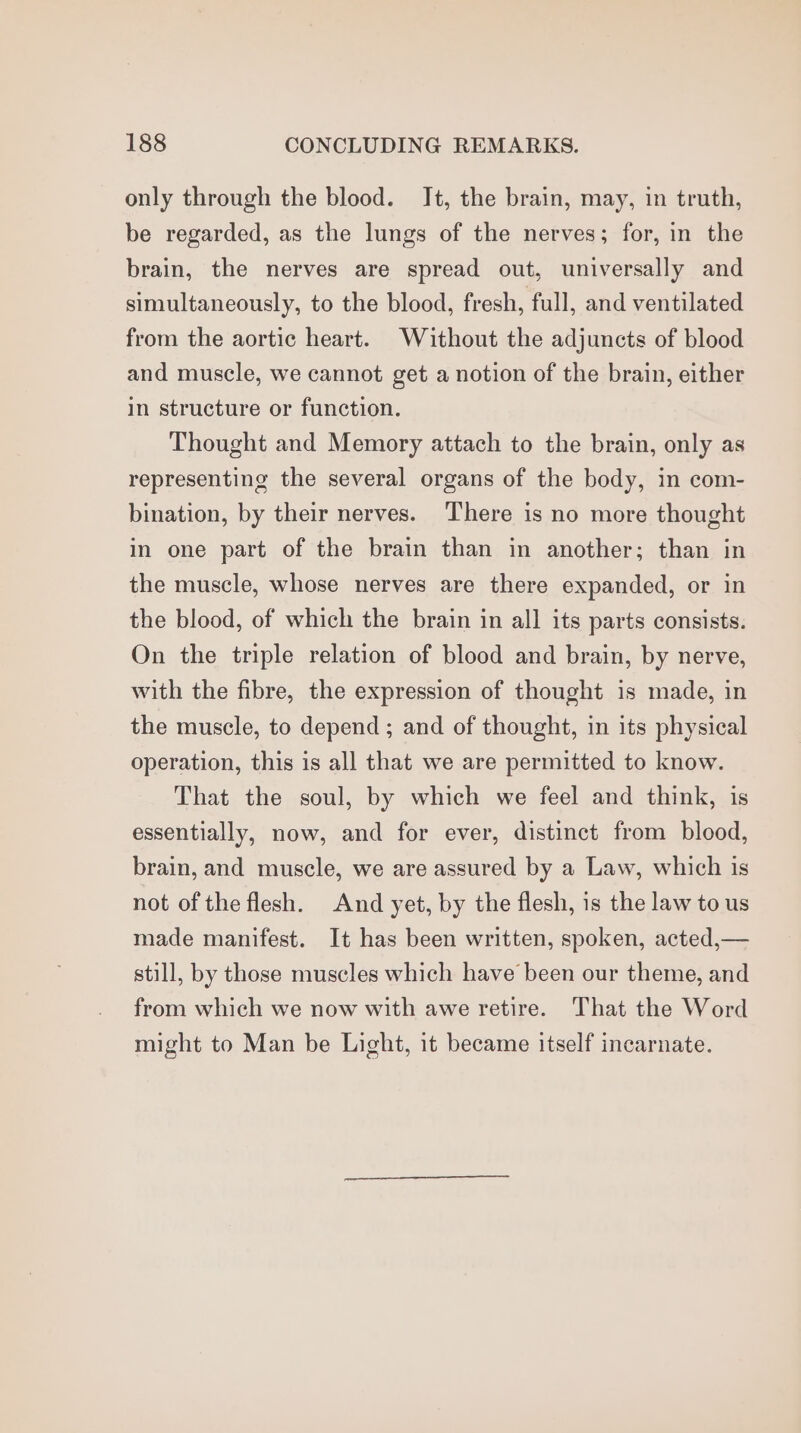 only through the blood. It, the brain, may, in truth, be regarded, as the lungs of the nerves; for, in the brain, the nerves are spread out, universally and simultaneously, to the blood, fresh, full, and ventilated from the aortic heart. Without the adjuncts of blood and muscle, we cannot get a notion of the brain, either in structure or function. Thought and Memory attach to the brain, only as representing the several organs of the body, in com- bination, by their nerves. There is no more thought in one part of the brain than in another; than in the muscle, whose nerves are there expanded, or in the blood, of which the brain in all its parts consists. On the triple relation of blood and brain, by nerve, with the fibre, the expression of thought is made, in the muscle, to depend ; and of thought, in its physical operation, this is all that we are permitted to know. That the soul, by which we feel and think, is essentially, now, and for ever, distinct from blood, brain, and muscle, we are assured by a Law, which is not of the flesh. And yet, by the flesh, is the law to us made manifest. It has been written, spoken, acted,— still, by those muscles which have been our theme, and from which we now with awe retire. That the Word might to Man be Light, it became itself incarnate.