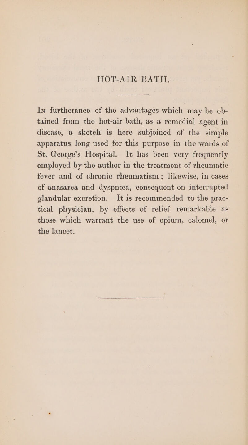 HOT-AIR BATH. In furtherance of the advantages which may be ob- tained from the hot-air bath, as a remedial agent in disease, a sketch is here subjoined of the simple apparatus long used for this purpose in the wards of St. George’s Hospital. It has been very frequently employed by the author in the treatment of rheumatic fever and of chronic rheumatism ; likewise, in cases of anasarca and dyspnoea, consequent on interrupted glandular excretion. It is recommended to the prac- tical physician, by effects of relief remarkable as those which warrant the use of opium, calomel, or the lancet.