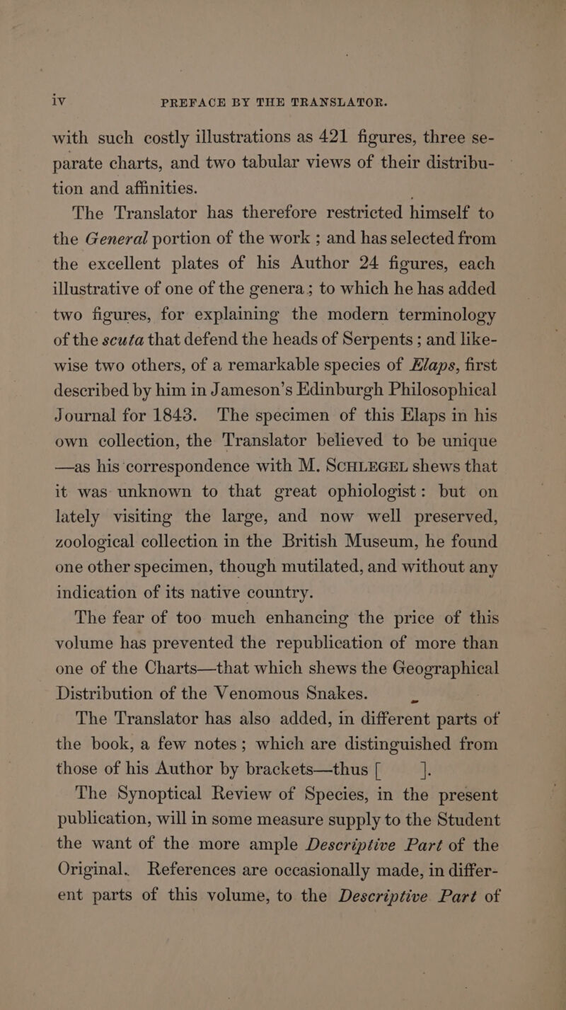 with such costly illustrations as 421 figures, three se- parate charts, and two tabular views of their distribu- tion and affinities. The Translator has therefore restricted himself to the General portion of the work ; and has selected from the excellent plates of his Author 24 figures, each illustrative of one of the genera; to which he has added two figures, for explaining the modern terminology of the scufa that defend the heads of Serpents ; and like- wise two others, of a remarkable species of Hlaps, first described by him in Jameson’s Edinburgh Philosophical Journal for 1843. The specimen of this Elaps in his own collection, the Translator believed to be unique —as his ‘correspondence with M. SCHLEGEL shews that it was unknown to that great ophiologist: but on lately visiting the large, and now well preserved, zoological collection in the British Museum, he found one other specimen, though mutilated, and without any indication of its native country. The fear of too much enhancing the price of this volume has prevented the republication of more than one of the Charts—that which shews the FES Distribution of the Venomous Snakes. &gt; The Translator has also added, in different parts of the book, a few notes; which are distinguished from those of his Author by brackets—thus [ if The Synoptical Review of Species, in the present publication, will in some measure supply to the Student the want of the more ample Descriptive Part of the Original. References are occasionally made, in differ- ent parts of this volume, to the Descriptive Part of